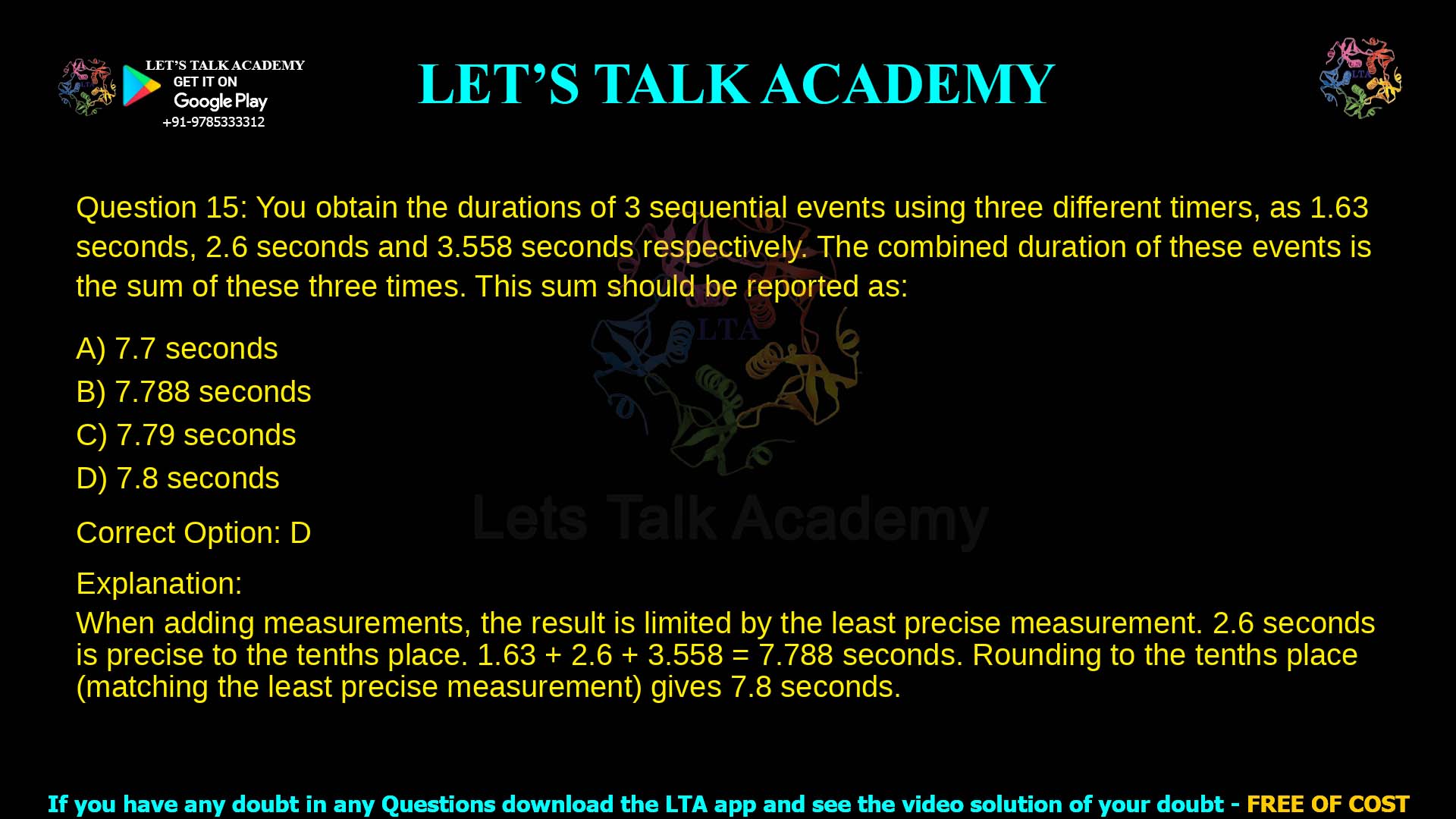 15. You obtain the durations of 3 sequential events using three different timers, as 1.63 seconds, 2.6 seconds and 3.558 seconds respectively. The combined duration of these events is the sum of these three times. This sum should be reported as: a. 7.7 seconds b. 7.788 seconds c. 7.79 seconds d. 7.8 seconds