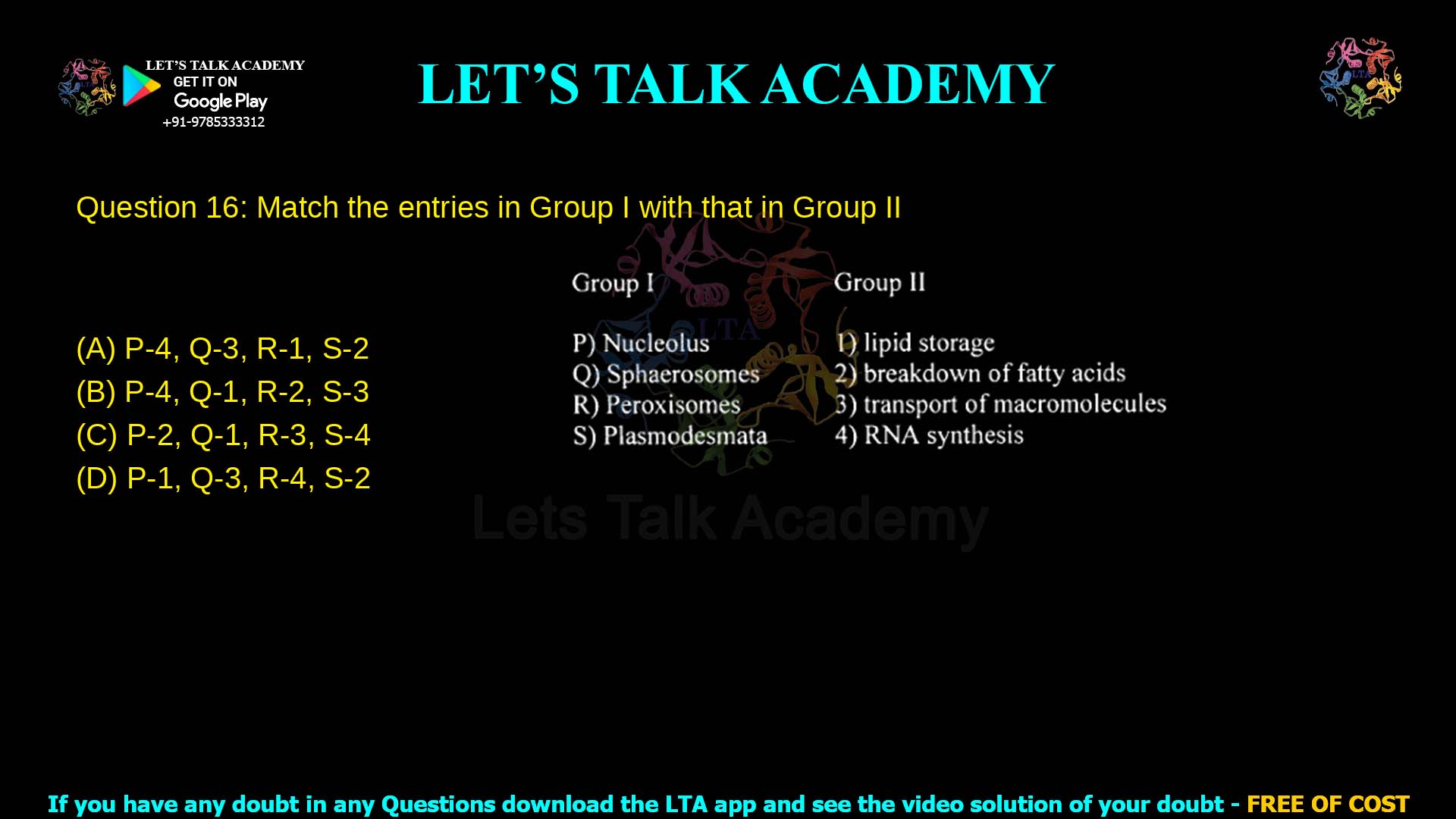 Q.16 Match the entries in Group I with that in Group II Group I P) Nucleolus Q) Spherosomes R) Peroxisomes S) Plasmodesmata Group II lipid storage breakdown of fatty acids transport of macromolecules RNA synthesis (A) P‑4, Q‑3, R‑1, S‑2 (B) P‑4, Q‑1, R‑2, S‑3 (C) P‑2, Q‑1, R‑3, S‑4 (D) P‑1, Q‑3, R‑4, S‑2