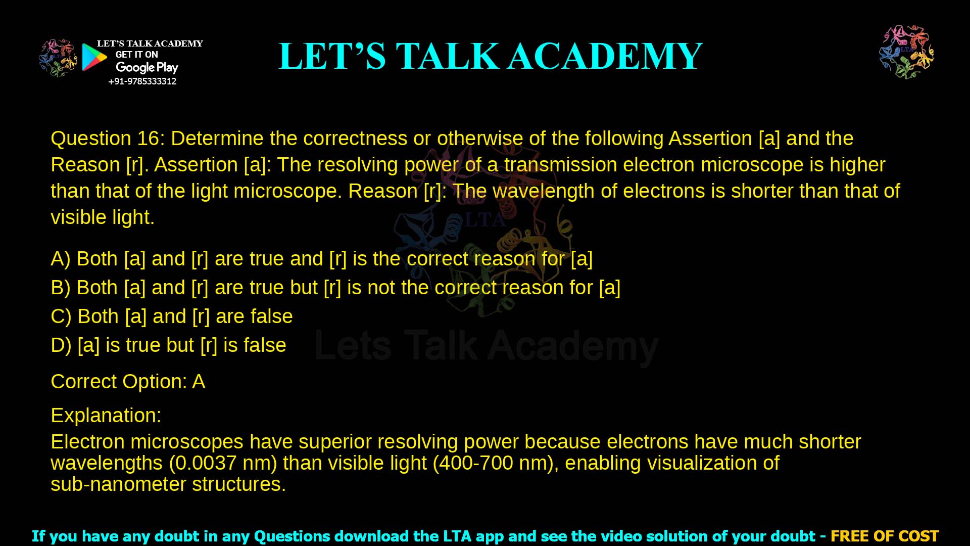 Q.16 Determine the correctness or otherwise of the following Assertion [a] and the Reason [r]. Assertion [a]: The resolving power of a transmission electron microscope is higher than that of the light microscope. Reason [r]: The wavelength of electrons is shorter than that of visible light. (A) Both [a] and [r] are true and [r] is the correct reason for [a] (B) Both [a] and [r] are true but [r] is not the correct reason for [a] (C) Both [a] and [r] are false (D) [a] is true but [r] is false