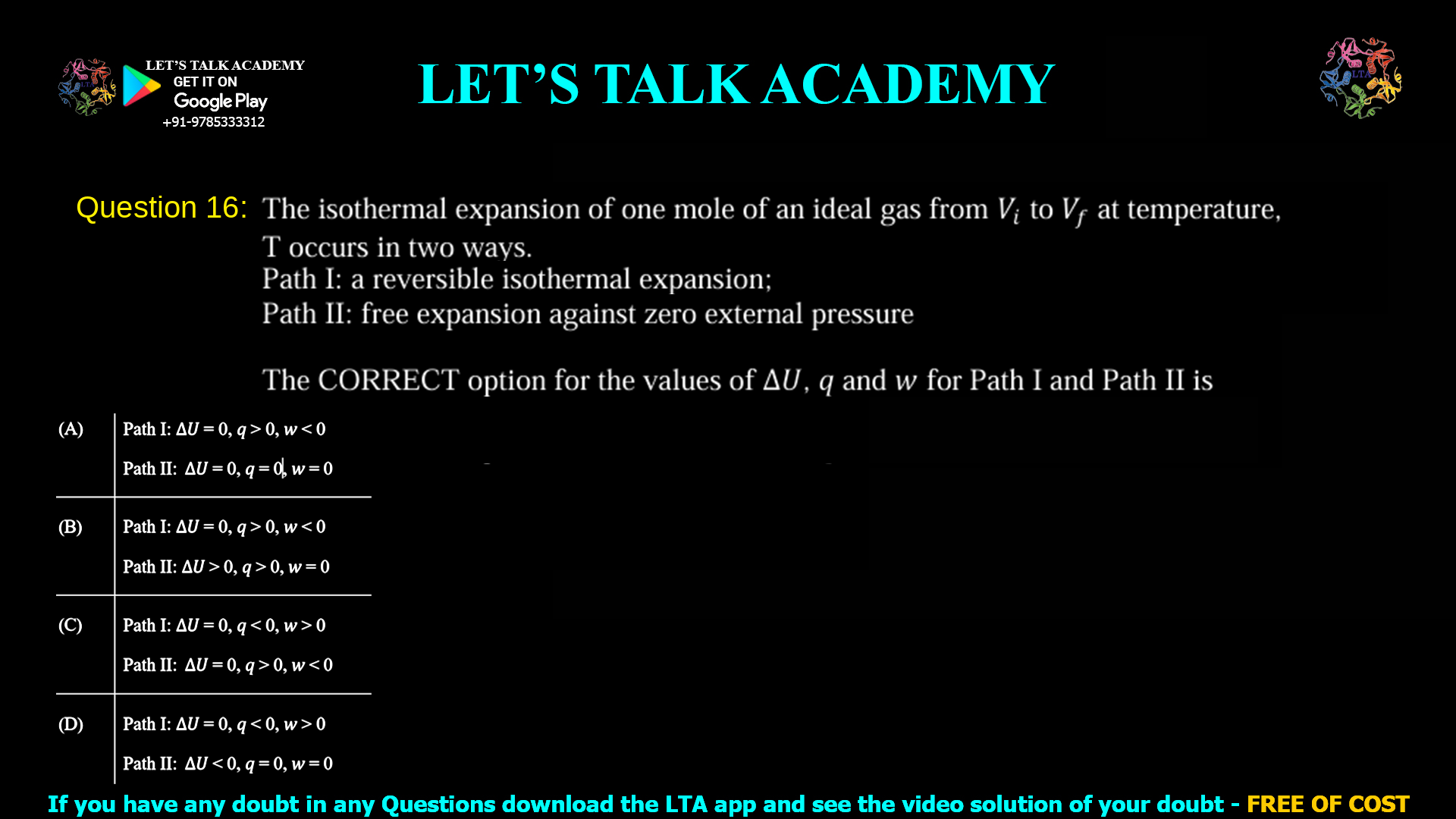 Q. 16 The isothermal expansion of one mole of an ideal gas from 𝑉𝑖 to 𝑉𝑓 at temperature, T occurs in two ways. Path I: a reversible isothermal expansion; Path II: free expansion against zero external pressure The CORRECT option for the values of ∆𝑈, 𝑞 and 𝑤 for Path I and Path II is (A) Path I: ∆𝑈 = 0, 𝑞 > 0, 𝑤 < 0 Path II: ∆𝑈 = 0, 𝑞 = 0, 𝑤 = 0 (B) Path I: ∆𝑈 = 0, 𝑞 > 0, 𝑤 < 0 Path II: ∆𝑈 > 0, 𝑞 > 0, 𝑤 = 0 (C) Path I: ∆𝑈 = 0, 𝑞 < 0, 𝑤 > 0 Path II: ∆𝑈 = 0, 𝑞 > 0, 𝑤 < 0 (D) Path I: ∆𝑈 = 0, 𝑞 < 0, 𝑤 > 0 Path II: ∆𝑈 < 0, 𝑞 = 0, 𝑤 = 0