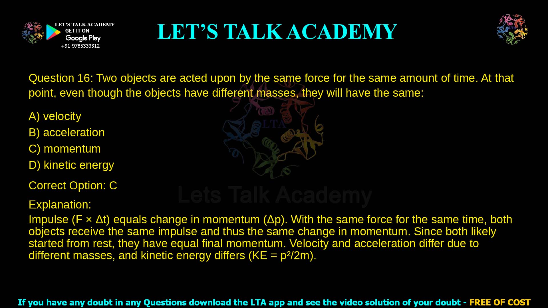 1. Two objects are acted upon by the same force for the same amount of time. At that point, even though the objects have different masses, they will have the same: a. velocity b. acceleration c. momentum d. kinetic energy