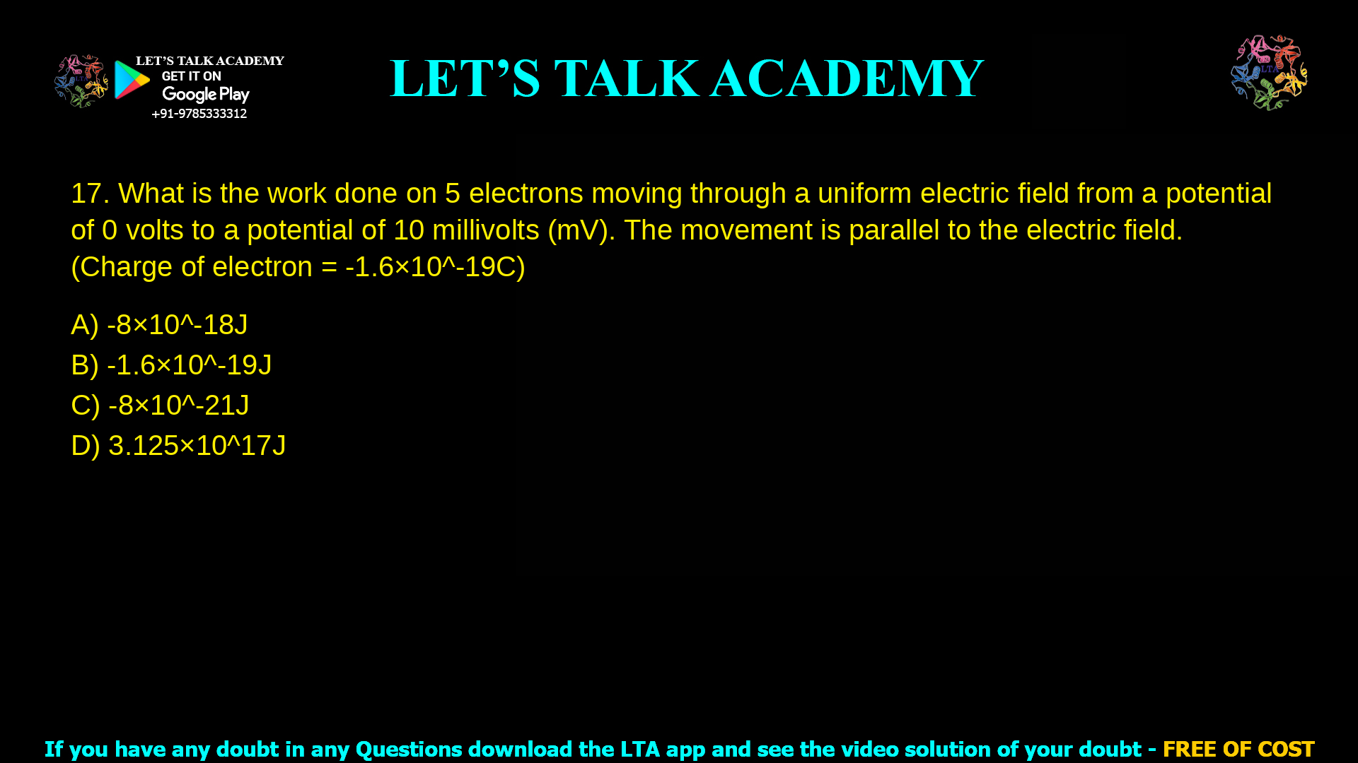 2. What is the work done on 5 electrons moving through a uniform electric field from a potential of 0 volts to a potential of 10 millivolts (mV). The movement is parallel to the electric field. (Charge of electron = - 1.6 × 10-19 C) a. - 8 × 10-18 J b. -1.6 10-19 J c. - 8 × 10-21 J d. 3.125 × 1017 J