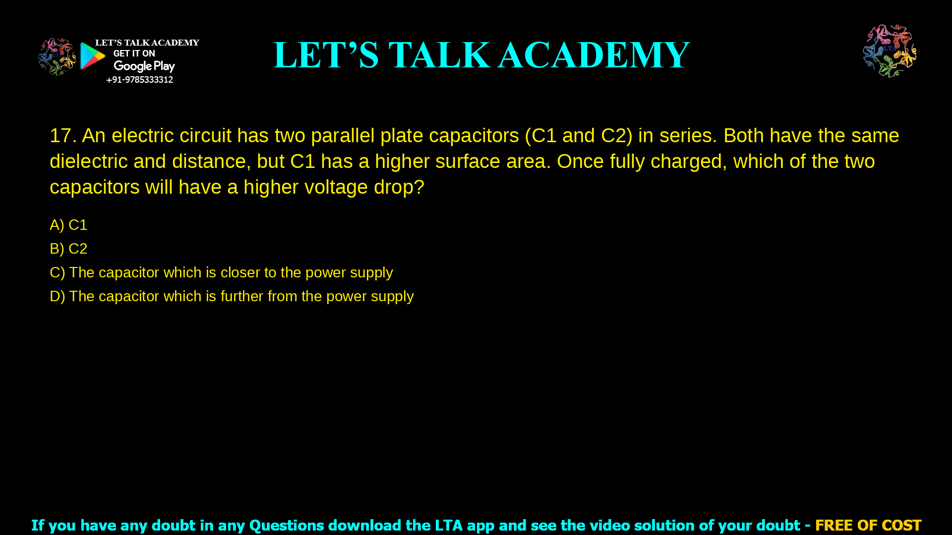 An electric circuit has two parallel plate capacitors (C1 and C2) in series. Both capacitors have the same dielectric and inter-plate distance, but the plates in C1 have a higher surface area compared to those in C2. Once fully charged, which of the two capacitors will have a higher voltage drop? C1 C2 The capacitor which is closer to the power supply The capacitor which is further from the power supply