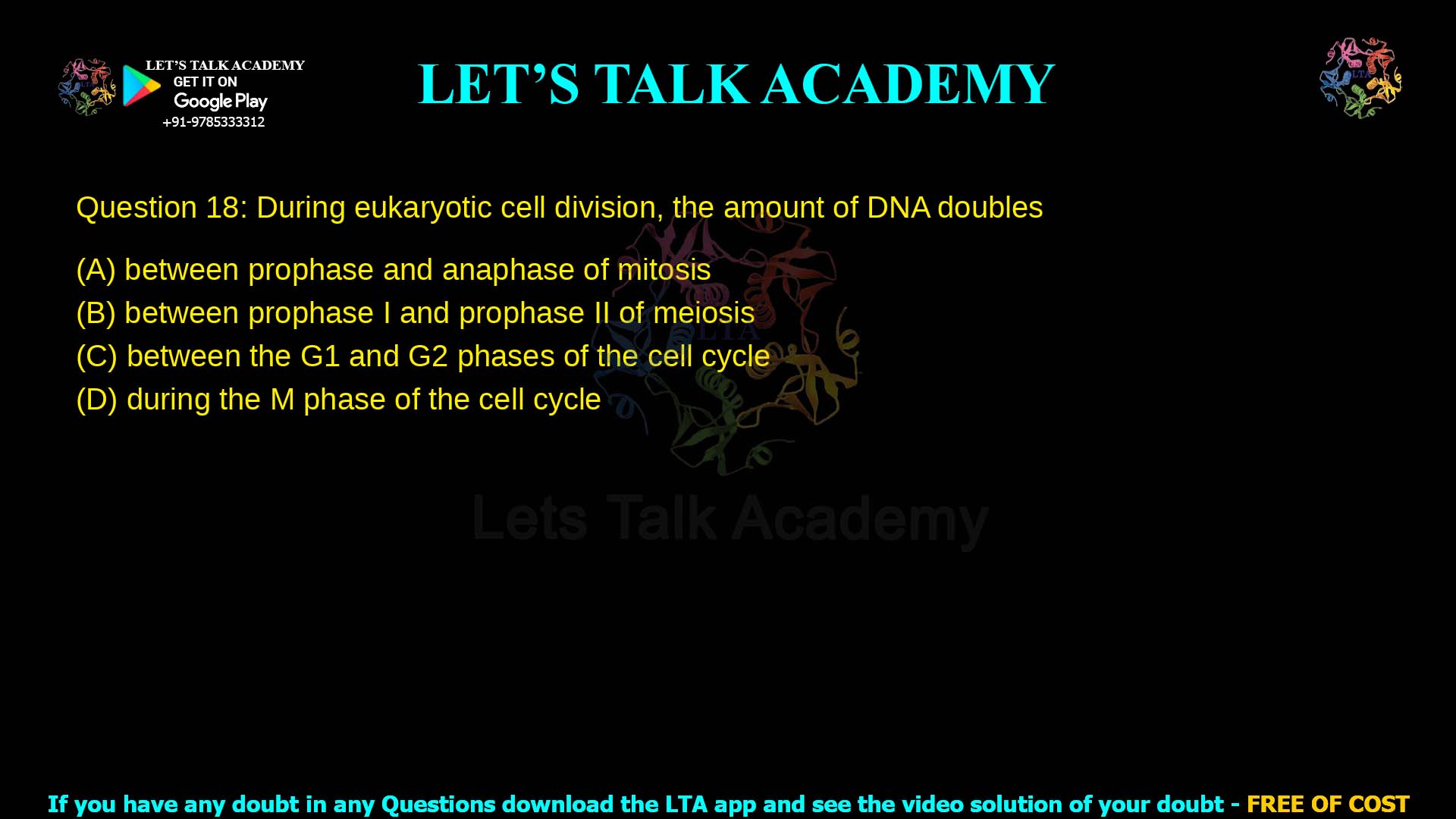 Q.18 During eukaryotic cell division, the amount of DNA doubles (A) between prophase and anaphase of mitosis (B) between prophase I and prophase II of meiosis (C) between the G1 and G2 phases of the cell cycle (D) during the M phase of the cell cycle