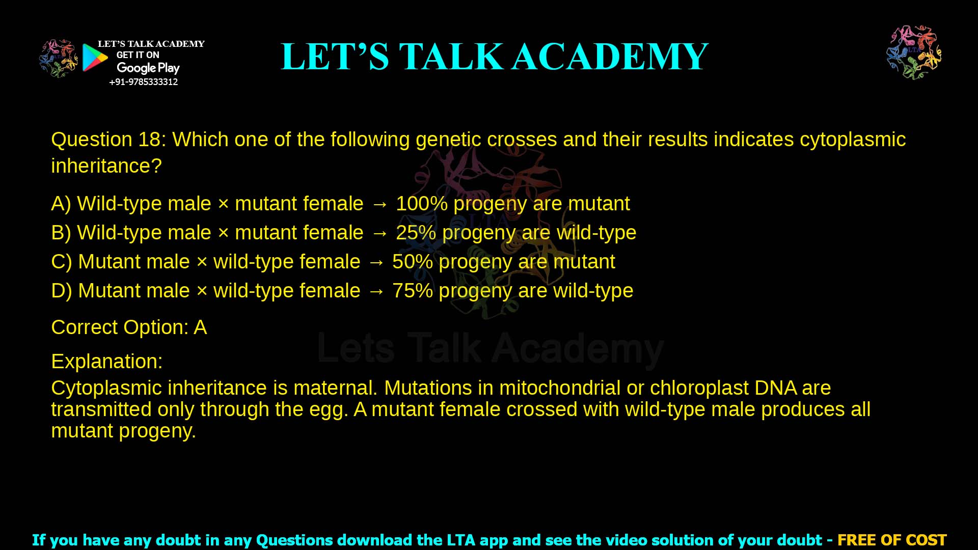 Q.18 Which one of the following genetic crosses and their results indicates cytoplasmic inheritance? (A) Wild-type male  mutant female → 100% progeny are mutant (B) Wild-type male  mutant female → 25% progeny are wild-type (C) Mutant male  wild-type female → 50% progeny are mutant (D) Mutant male  wild-type female → 75% progeny are wild-type