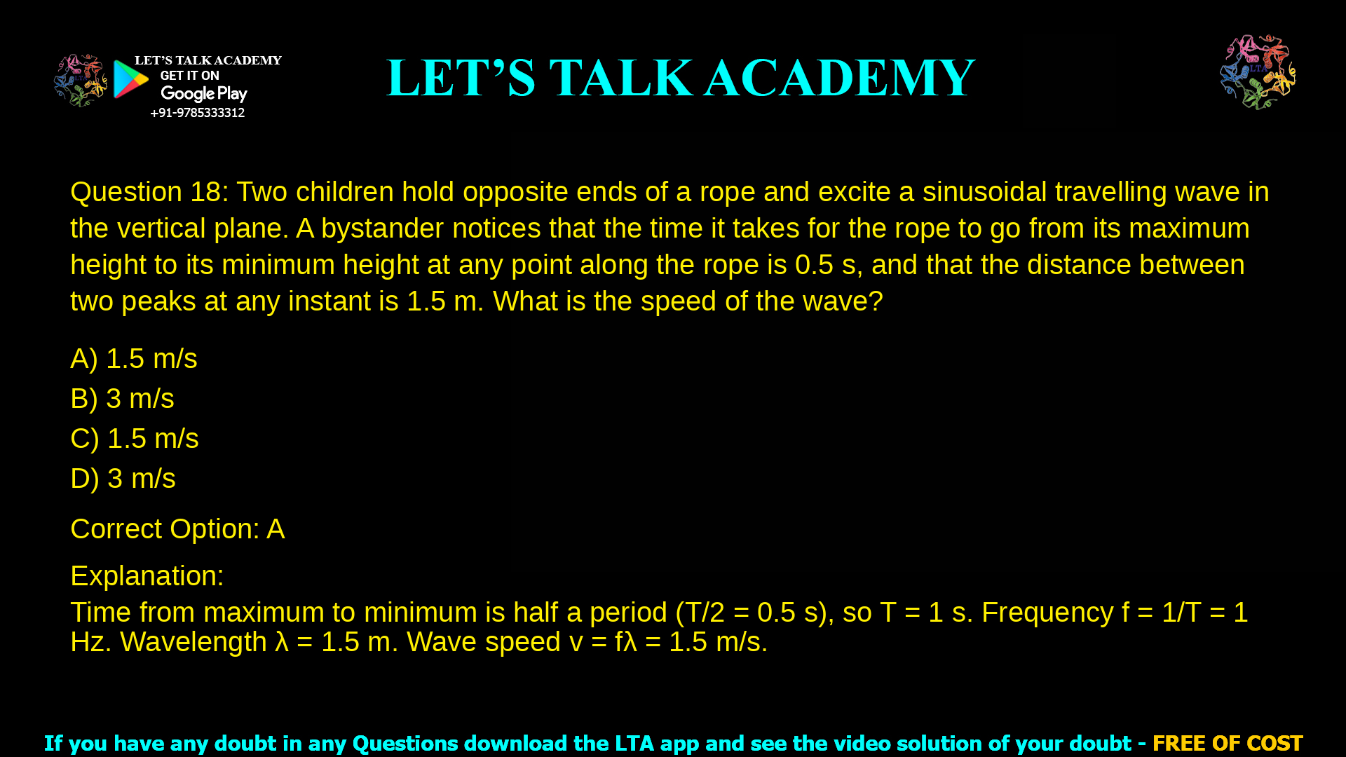 3. Two children hold opposite ends of a rope and excite a sinusoidal travelling wave in the vertical plane. A bystander notices that the time it takes for the rope to go from its maximum height to its minimum height at any point along the rope is 0.5 s, and that the distance between two peaks at any instant is 1.5 m. What is the speed of the wave? a. 1.5 m/s b. 3 m/s c. 1.5 m/s d. 3 m/s
