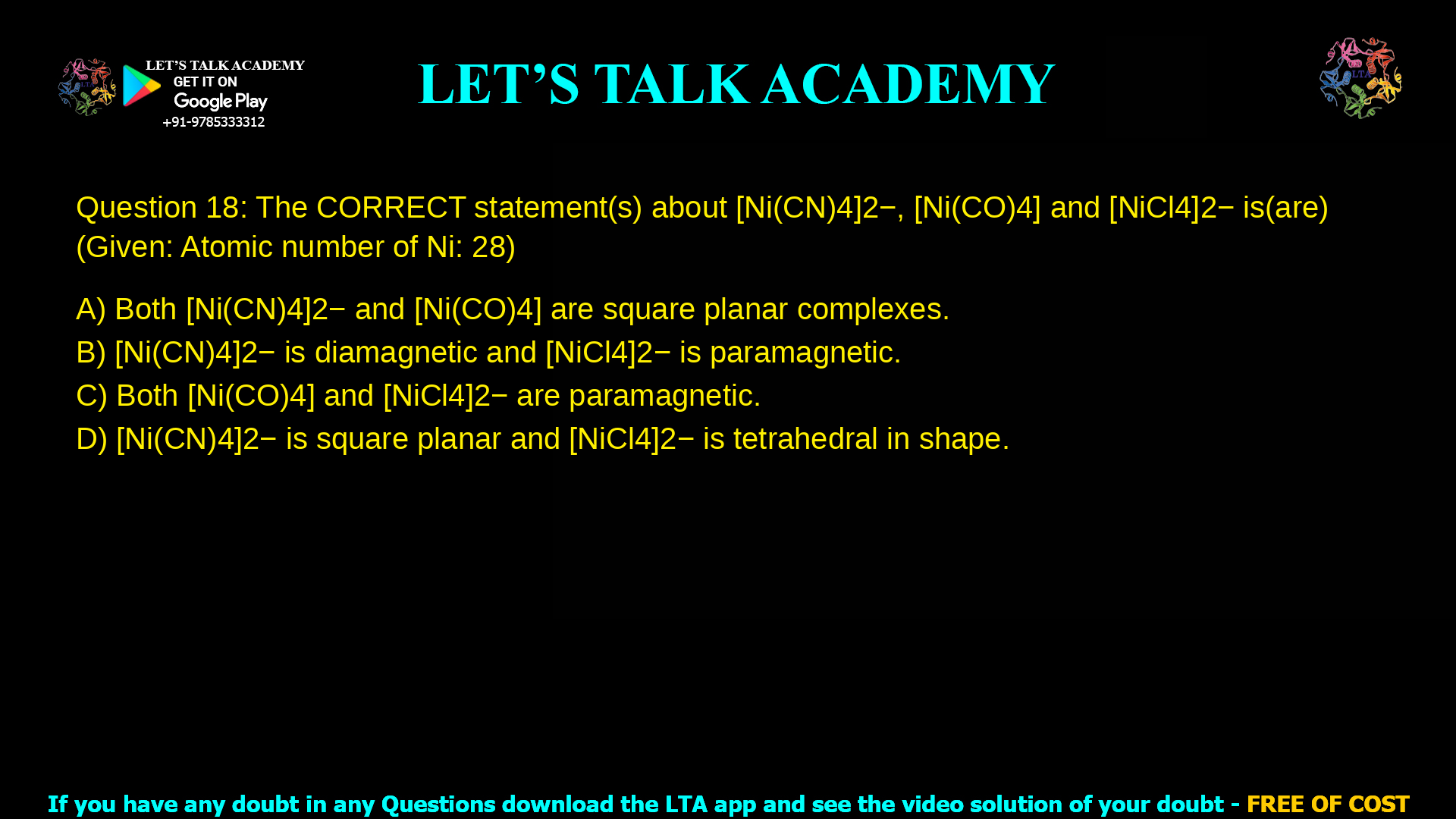 Q.18 The CORRECT statement(s) about [Ni(CN)4]2−, [Ni(CO)4] and [NiCl4]2− is(are) (Given: Atomic number of Ni: 28) (A) Both [Ni(CN)4]2− and [Ni(CO)4] are square planar complexes. (B) [Ni(CN)4]2− is diamagnetic and [NiCl4]2− is paramagnetic. (C) Both [Ni(CO)4] and [NiCl4]2− are paramagnetic. (D) [Ni(CN)4]2− is square planar and [NiCl4]2− is tetrahedral in shape.