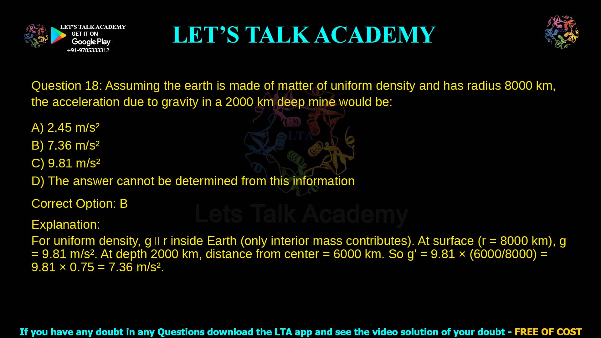 3. Assuming the earth is made of matter of uniform density and has radius 8000 km, the acceleration due to gravity in a 2000 km deep mine would be: a. 2.45 m/s2 b. 7.36 m/s2 c. 9.81 m/s2 d. The answer cannot be determined from this information