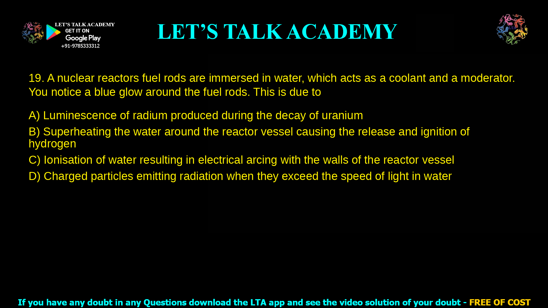 4. A nuclear reactors fuel rods are immersed in water, which acts as a coolant and a moderator. You notice a blue glow around the fuel rods. This is due to a. Luminescence of radium produced during the decay of uranium b. Superheating the water around the reactor vessel causing the release and ignition of hydrogen c. Ionisation of water resulting in electrical arcing with the walls of the reactor vessel d. Charged particles emitting radiation when they exceed the speed of light in water