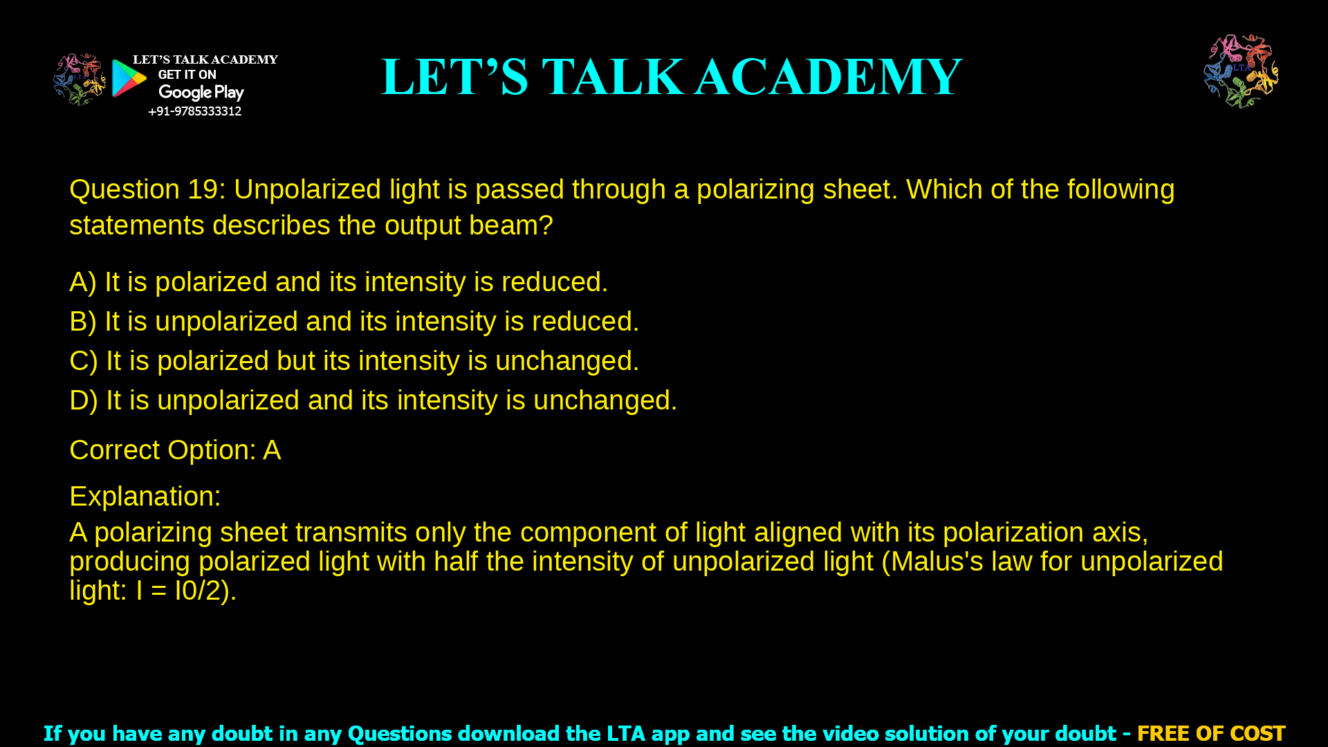 4. Unpolarized light is passed through a polarizing sheet. Which of the following statements describes the output beam? a. It is polarized and its intensity is reduced. b. It is unpolarized and its intensity is reduced. c. It is polarized but its intensity is unchanged. d. It is unpolarized and its intensity is unchanged.