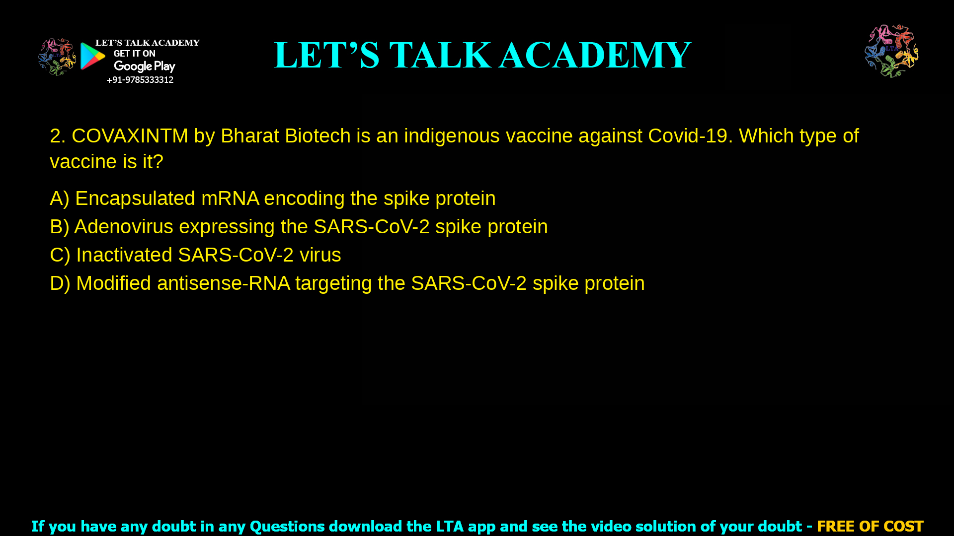 2. COVAXINTM by Bharat Biotech is an indigenous vaccine against Covid-19. Which type of vaccine is it? a. Encapsulated mRNA encoding the spike protein b. Adenovirus expressing the SARS-CoV-2 spike protein c. Inactivated SARS-CoV-2 virus d. Modified antisense-RNA targeting the SARS-CoV-2 spike protein