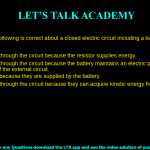 5. Which of the following is correct about a closed electric circuit including a battery and a resistor? a. charges move through the circuit because the resistor supplies energy. b. charges move through the circuit because the battery maintains an electric potential difference across the ends of the external circuit. c. charges move because they are supplied by the battery. d. charges move through the circuit because they can acquire kinetic energy from the resistor.