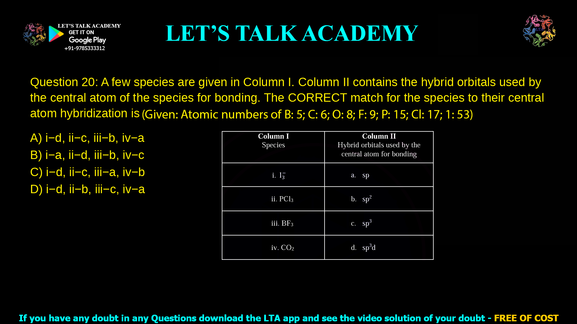 Q. 20 A few species are given in Column I. Column II contains the hybrid orbitals used by the central atom of the species for bonding. The CORRECT match for the species to their central atom hybridization is (Given: Atomic numbers of B: 5; C: 6; O: 8; F: 9; P: 15; Cl: 17; I: 53) Column I Species Column II Hybrid orbitals used by the central atom for bonding i. I3- a. sp ii. PCl3 b. sp2 iii. BF3 c. sp3 iv. CO2 d. sp3d Options: (A) i−d, ii−c, iii−b, iv−a (B) i−a, ii−d, iii−b, iv−c (C) i−d, ii−c, iii−a, iv−b (D) i−d, ii−b, iii−c, iv−a