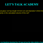 A solid cylindrical glass rod has length 20.0 ± 0.1 cm and diameter 5.00 ± 0.01 mm. What is the percentage uncertainty in the calculated volume of this rod? 0.1% 0.2% 0.7% 0.9%