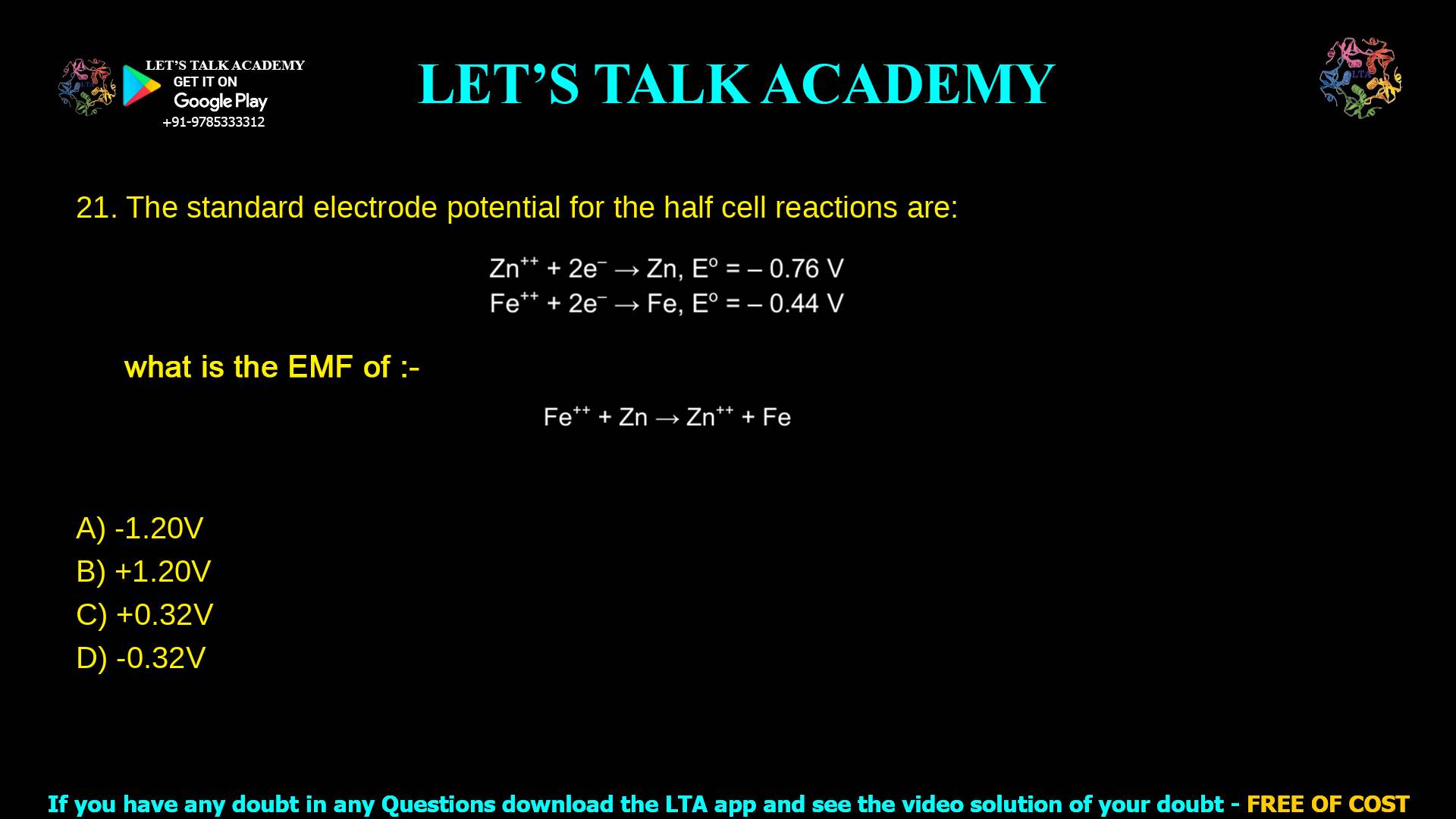 6. The standard electrode potential for the half cell reactions are: Zn++ + 2e– → Zn, Eo = – 0.76 V Fe++ + 2e– → Fe, Eo = – 0.44 V What is the e.m.f. of the cell reaction Fe++ + Zn → Zn++ + Fe a. - 1.20 V b. +1.20 V c. + 0.32 V d. - 0.32 V
