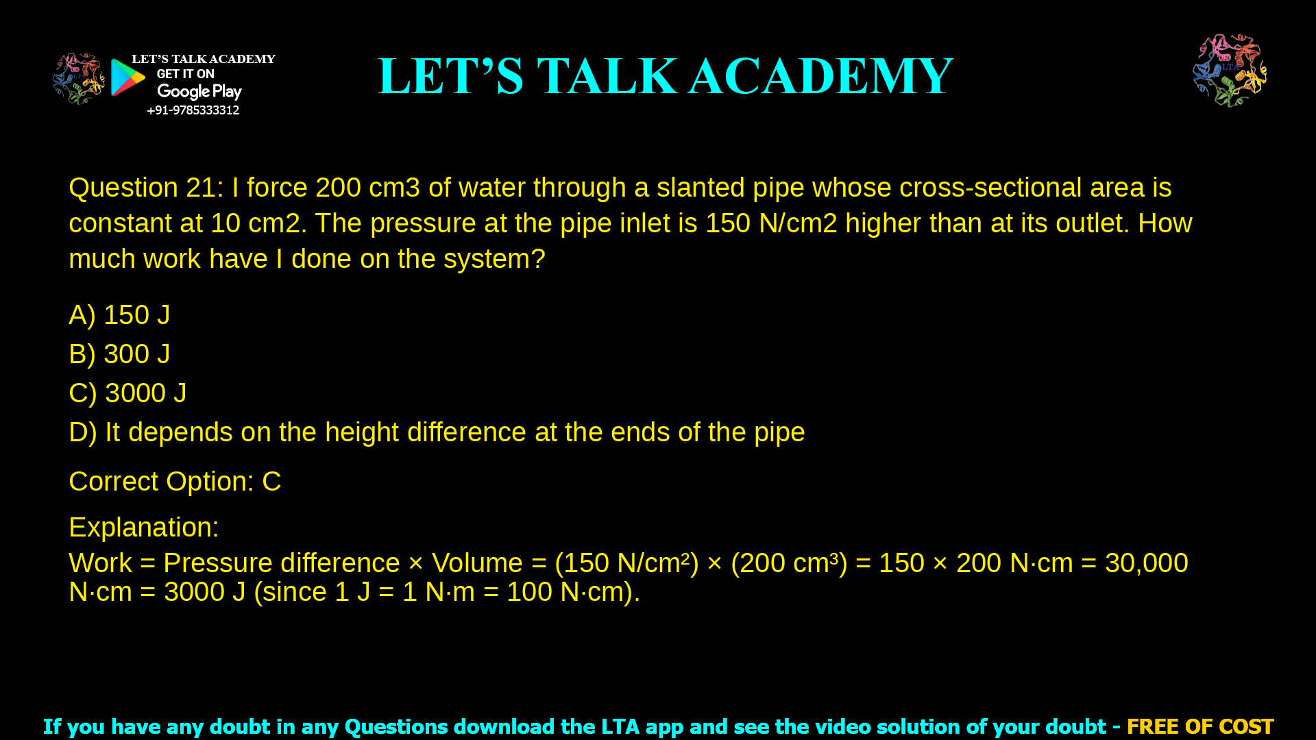 6. I force 200 cm3 of water through a slanted pipe whose cross-sectional area is constant at 10 cm2. The pressure at the pipe inlet is 150 N/cm2 higher than at its outlet. How much work have I done on the system? a. 150 J b. 300 J c. 3000 J d. It depends on the height difference at the ends of the pipe