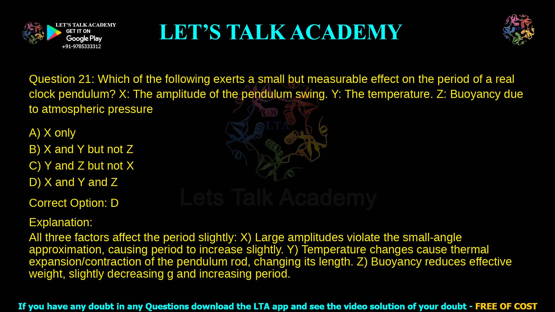 6. Which of the following exerts a small but measurable effect on the period of a real clock pendulum? X: The amplitude of the pendulum swing. Y: The temperature. Z: Buoyancy due to atmospheric pressure a. X only b. X and Y but not Z c. Y and Z but not X d. X and Y and Z