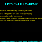 The returning motion of the boomerang is primarily driven by Aerodynamic forces acting on the two arms of the boomerang Due to central forces acting on the boomerang A combination of aerodynamic forces on the two arms and gyroscopic precession Adverse winds that blow back the boomerang towards the thrower