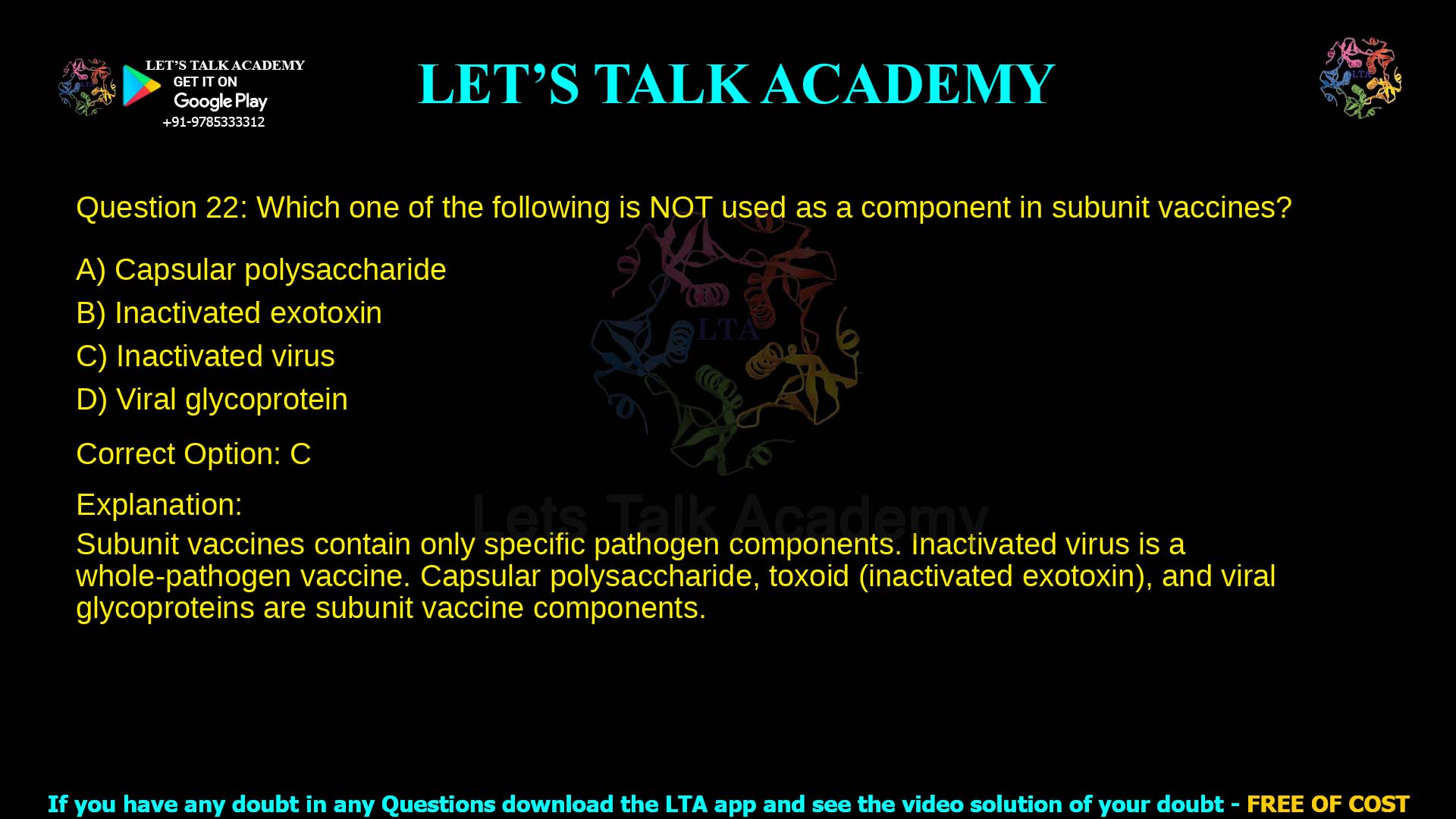 Q.22 Which one of the following is NOT used as a component in subunit vaccines? (A) Capsular polysaccharide (B) Inactivated exotoxin (C) Inactivated virus (D) Viral glycoprotein