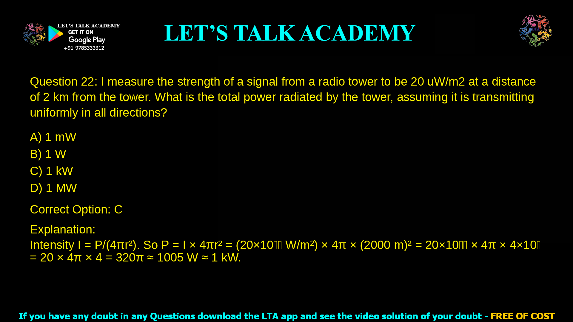 7. I measure the strength of a signal from a radio tower to be 20 uW/m2 at a distance of 2 km from the tower. What is the total power radiated by the tower, assuming it is transmitting uniformly in all directions? a. 1 mW b. 1 W c. 1 kW d. 1 MW