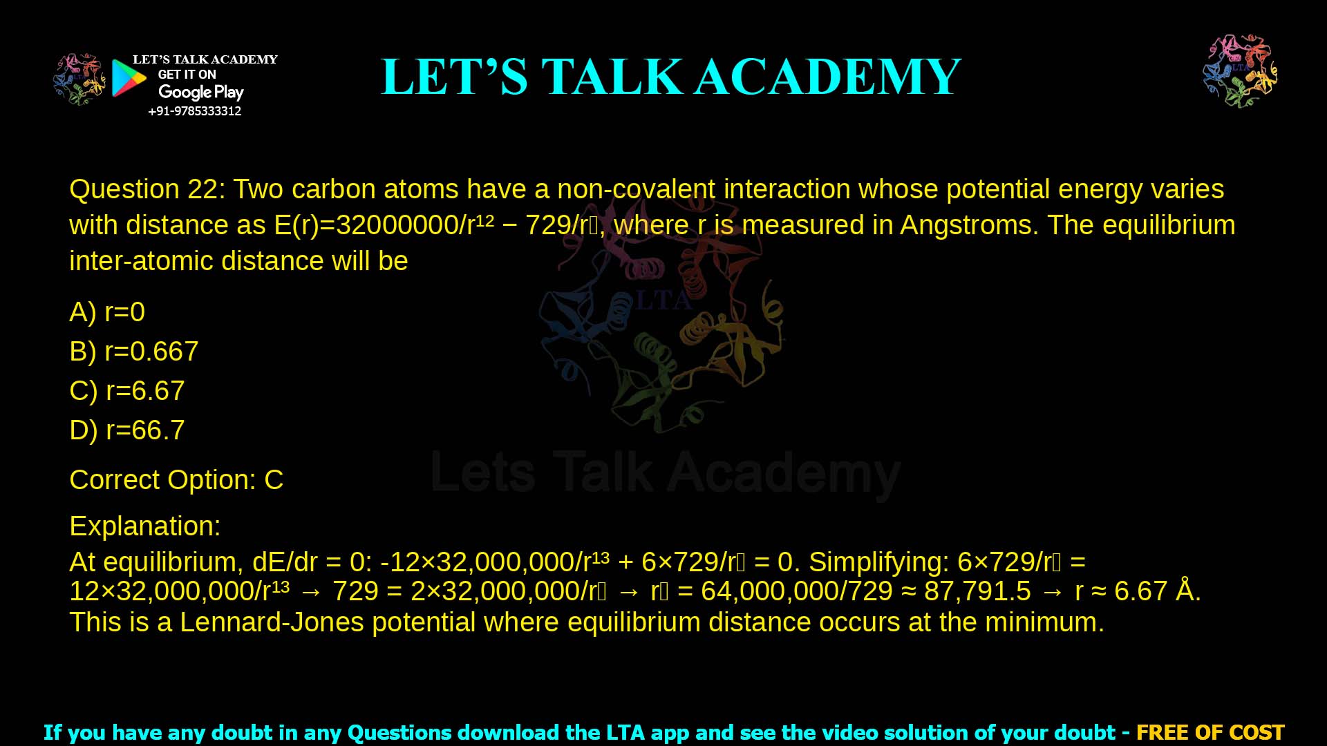 7. Two carbon atoms have a non-covalent interaction whose potential energy varies with distance as 𝐸 𝑟 = 32000000/𝑟!" − 729/𝑟!, where r is measured in Angstroms. The equilibrium inter-atomic distance will be a. 𝑟 = 0 b. 𝑟 = 0.667 c. 𝑟 = 6.67 d. 𝑟 = 66.7