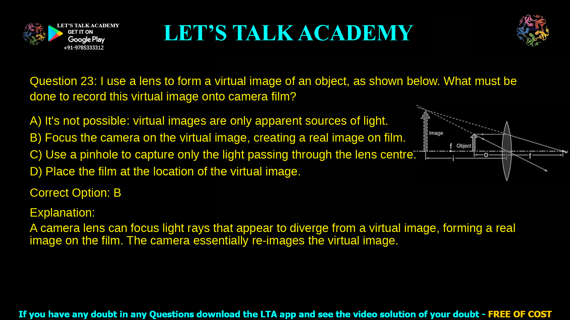 8. I use a lens to form a virtual image of an object, as shown below. What must be done to record this virtual image onto camera film? a. It’s not possible: virtual images are only apparent sources of light. b. Focus the camera on the virtual image, creating a real image on film. c. Use a pinhole to capture only the light passing through the lens centre. d. Place the film at the location of the virtual image.