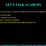 What happens to the protons in a given sample when an external magnetic field is applied? All protons align with the field All protons align opposite to the field All protons assume a random orientation Some protons align with the field and some align opposite to it