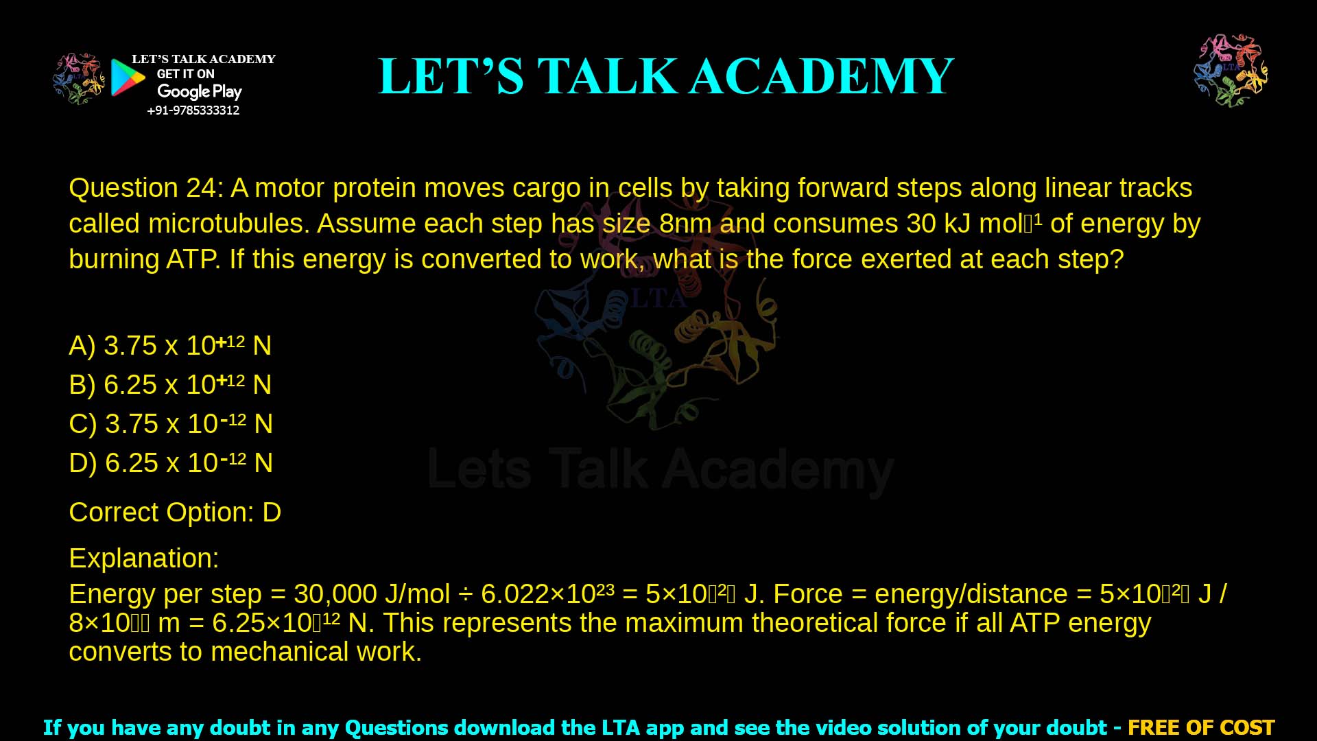 9. A motor protein moves cargo in cells by taking forward steps along linear tracks called microtubules. Assume each step has size 8nm and consumes 30 kJ mol-1 of energy by burning ATP. If this energy is converted to work, what is the force exerted at each step? a. 3.75 x 10+12 N b. 6.25 x 10+12 N c. 3.75 x 10-12 N d. 6.25 x 10-12 N