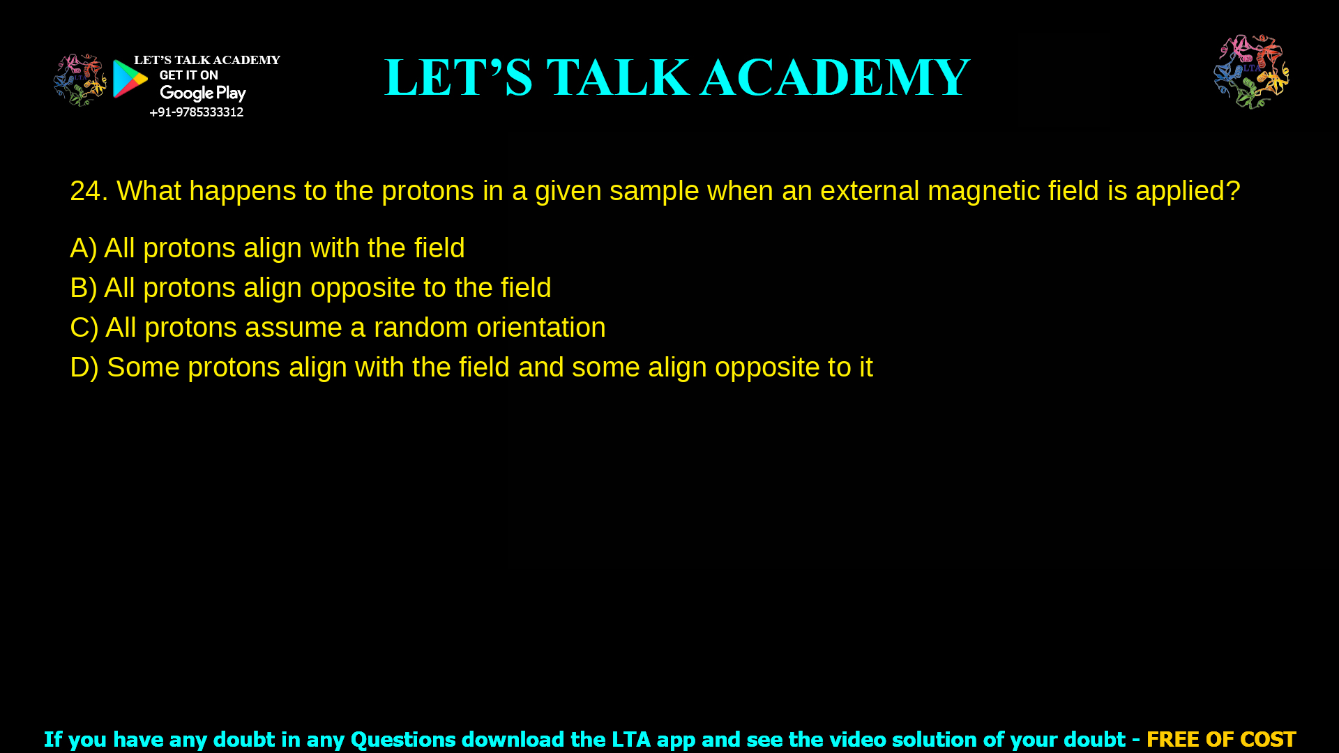 What happens to the protons in a given sample when an external magnetic field is applied? All protons align with the field All protons align opposite to the field All protons assume a random orientation Some protons align with the field and some align opposite to it