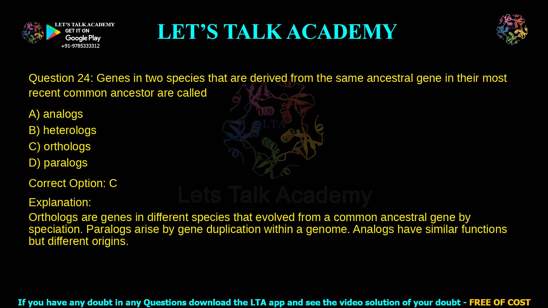 Q.24 Genes in two species that are derived from the same ancestral gene in their most recent common ancestor are called (A) analogs (B) heterologs (C) orthologs (D) paralogs