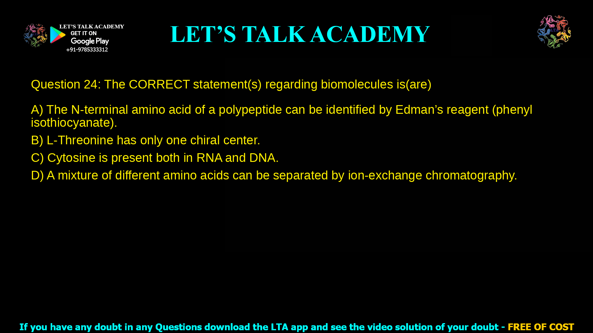 Q. 24 The CORRECT statement(s) regarding biomolecules is(are) (A) The N-terminal amino acid of a polypeptide can be identified by Edman’s reagent (phenyl isothiocyanate). (B) L-Threonine has only one chiral center. (C) Cytosine is present both in RNA and DNA. (D) A mixture of different amino acids can be separated by ion-exchange