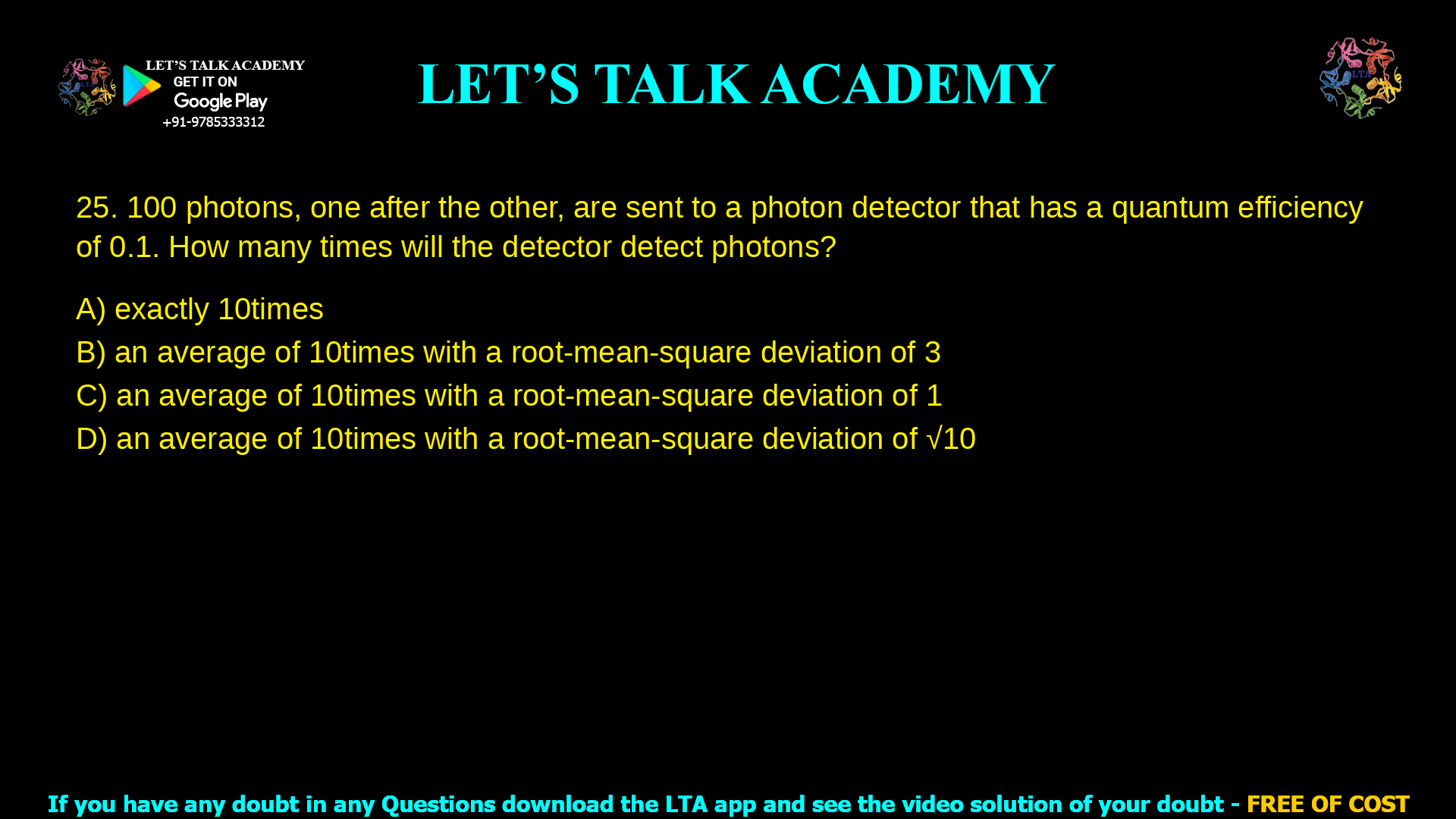 100 photons, one after the other, are sent to a photon detector that has a quantum efficiency of 0.1. How many times will the detector detect photons? exactly 10 times an average of 10 times with a root-mean-square deviation of 3 an average of 10 times with a root-mean-square deviation of 1 an average of 10 times with a root-mean-square deviation of 0.1