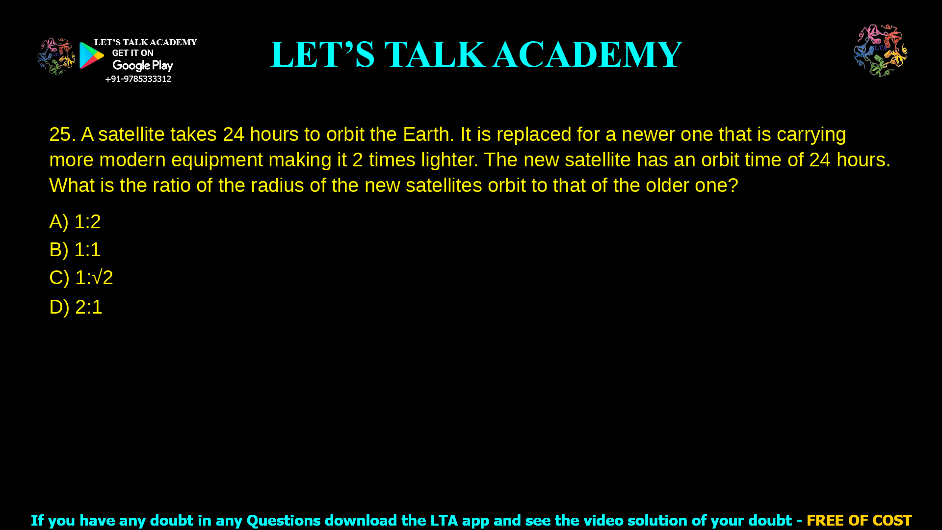 10. A satellite takes 24 hours to orbit the Earth. It is replaced for a newer one that is carrying more modern equipment making it 2 times lighter. The new satellite has an orbit time of 24 hours. What is the ratio of the radius of the new satellites orbit to that of the older one? a. 1:2 b. 1:1 c. 1:√2 d. 2:1