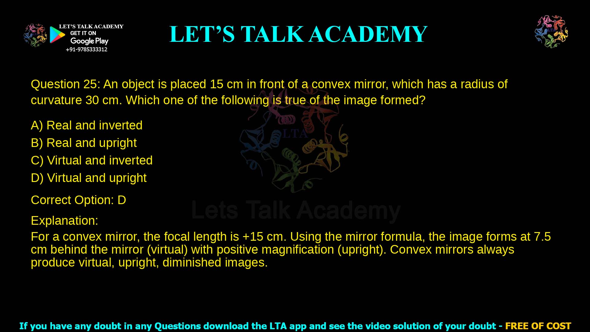 Q.25 An object is placed 15 𝑐𝑚 in front of a convex mirror, which has a radius of curvature 30 𝑐𝑚. Which one of the following is true of the image formed? (A) Real and inverted (B) Real and upright (C) Virtual and inverted (D) Virtual and upright