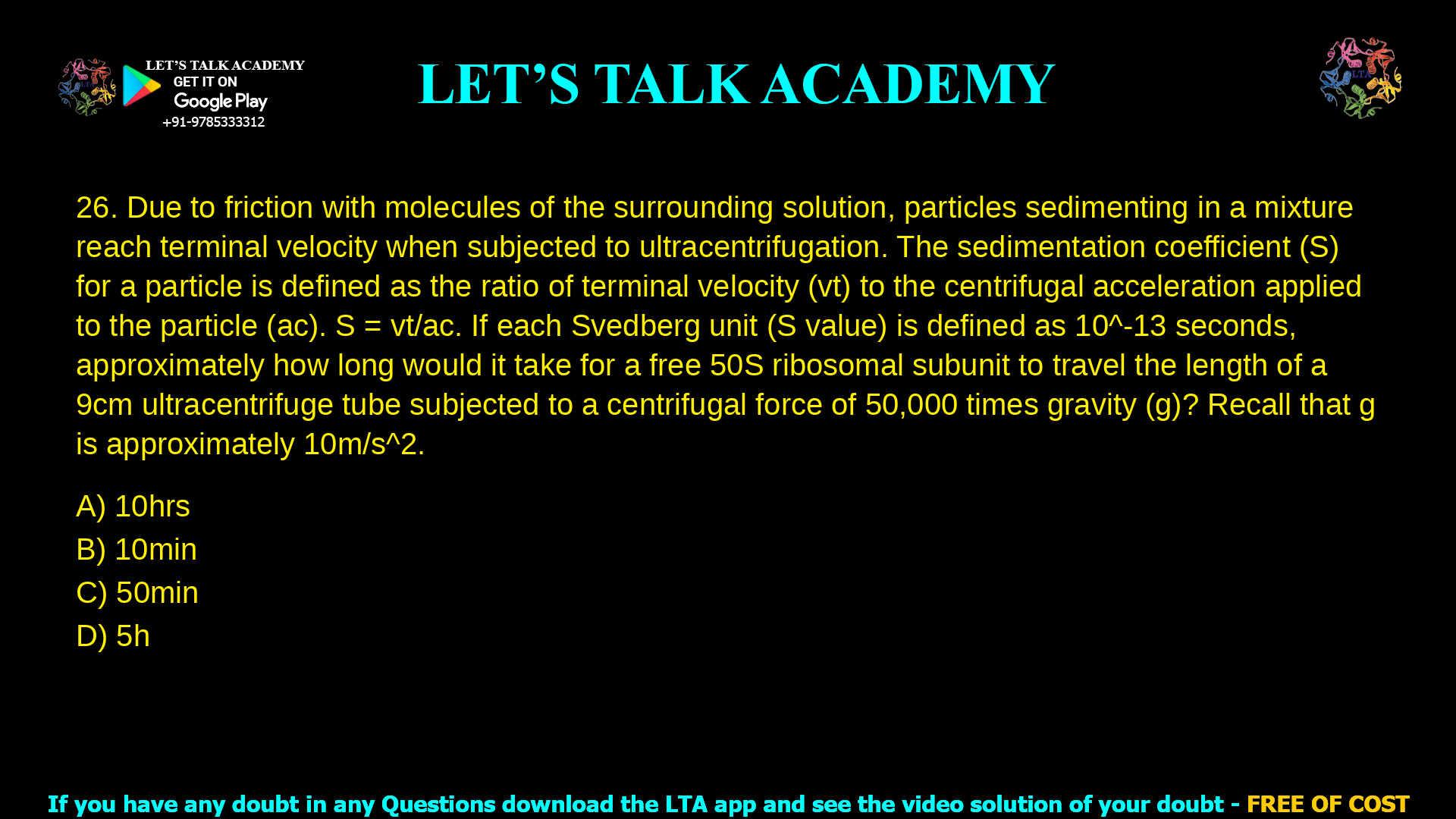 11. Due to friction with molecules of the surrounding solution, particles sedimenting in a mixture reach terminal velocity when subjected to ultracentrifugation. The sedimentation coefficient (S) for a particle is defined as the ratio of terminal velocity (vt) to the centrifugal acceleration applied to the particle (ac). S = vt / ac If each Svedberg unit (S value) is defined as 10–13 seconds, approximately how long would it take for a free 50S ribosomal subunit to travel the length of a 9 cm ultracentrifuge tube subjected to a centrifugal force of 50,000 times gravity (g)? Recall that g is approximately 10 m/s2. a. 10 hrs b. 10 min c. 50 min d. 5 h