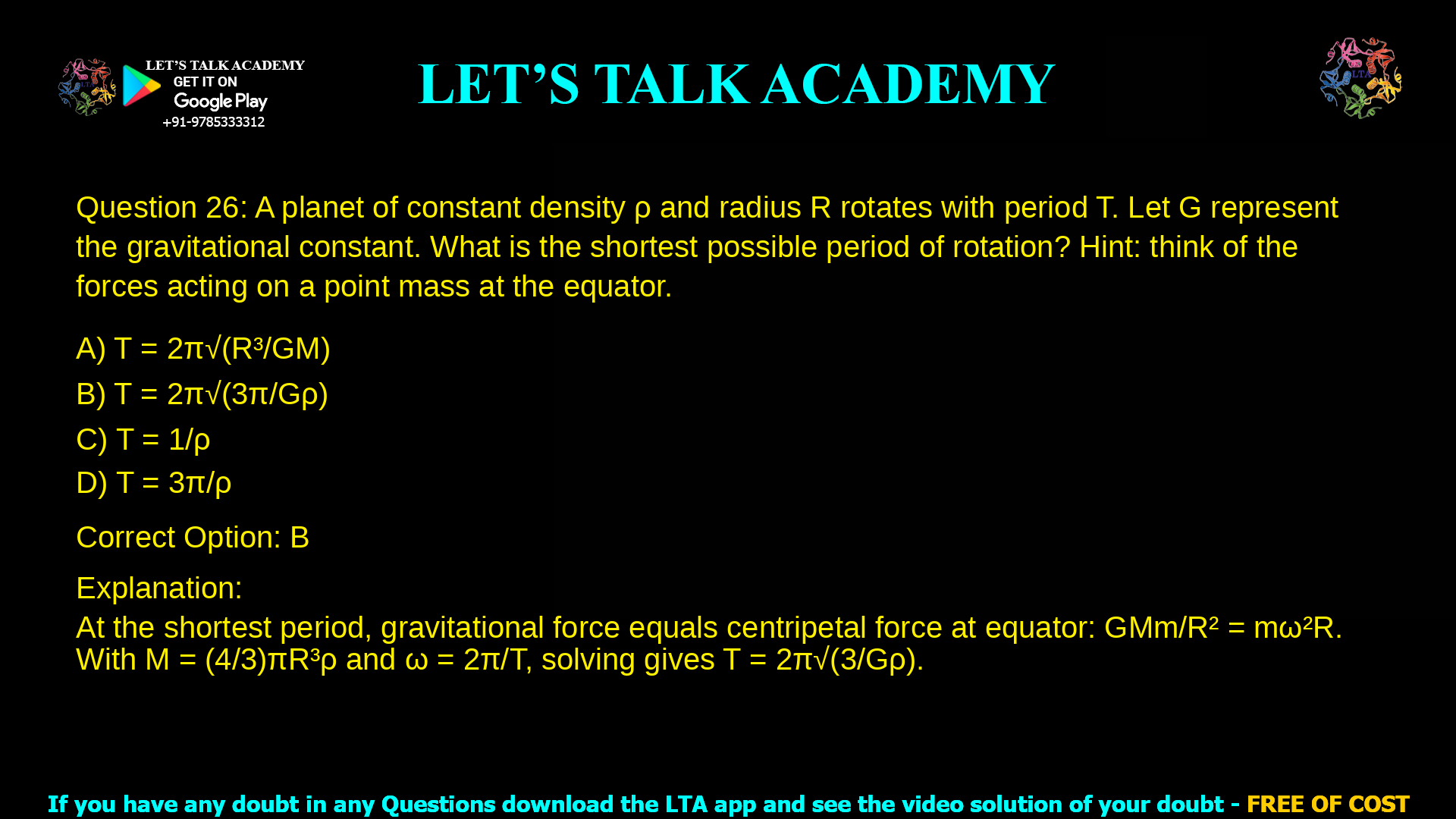 11. A planet of constant density ! and radius R rotates with period T. Let G represent the gravitational constant. What is the shortest possible period of rotation? Hint: think of the forces acting on a point mass at the equator. a. ! = !! ! b. ! = !! ! !!!! !"#! c. ! = 1/!" ! d. ! = 3!/!" !