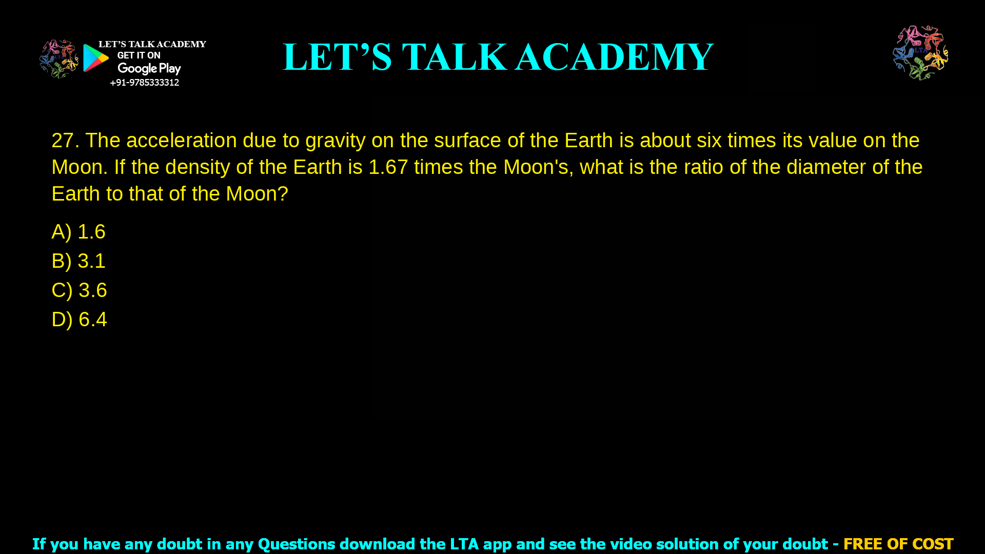 12. The acceleration due to gravity on the surface of the Earth is about six times its value on the Moon. If the density of the Earth is 1.67 times the Moon’s, what is the ratio of the diameter of the Earth to that of the Moon? a. 1.6 b. 3.1 c. 3.6 d. 6.4