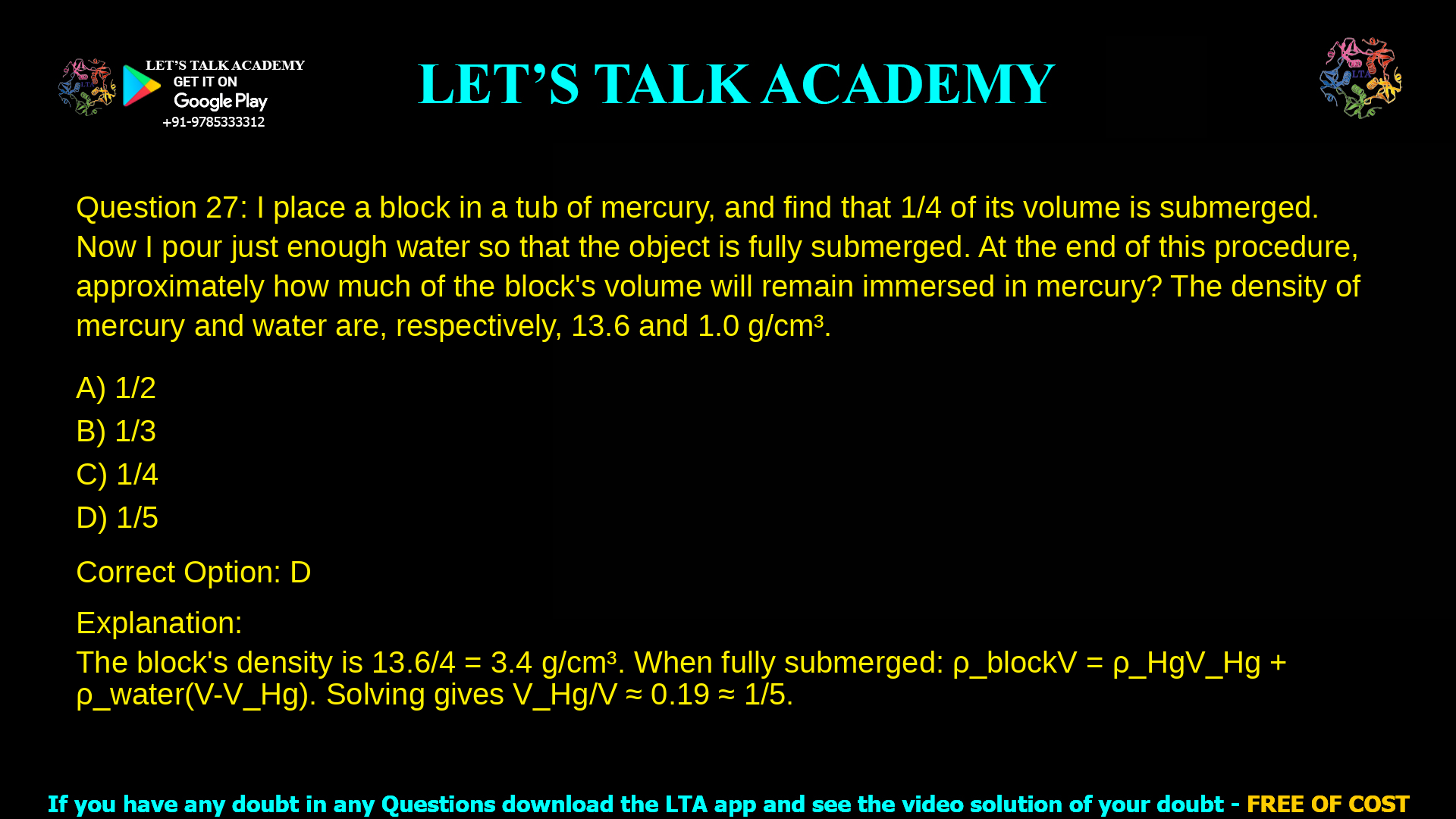 12. I place a block in a tub of mercury, and find that 1/4 of its volume is submerged. Now I pour just enough water so that the object is fully submerged. At the end of this procedure, approximately how much of the block’s volume will remain immersed in mercury? The density of mercury and water are, respectively, 13.6 and 1.0 g/cm3. a. 1/2 b. 1/3 c. 1/4 d. 1/5
