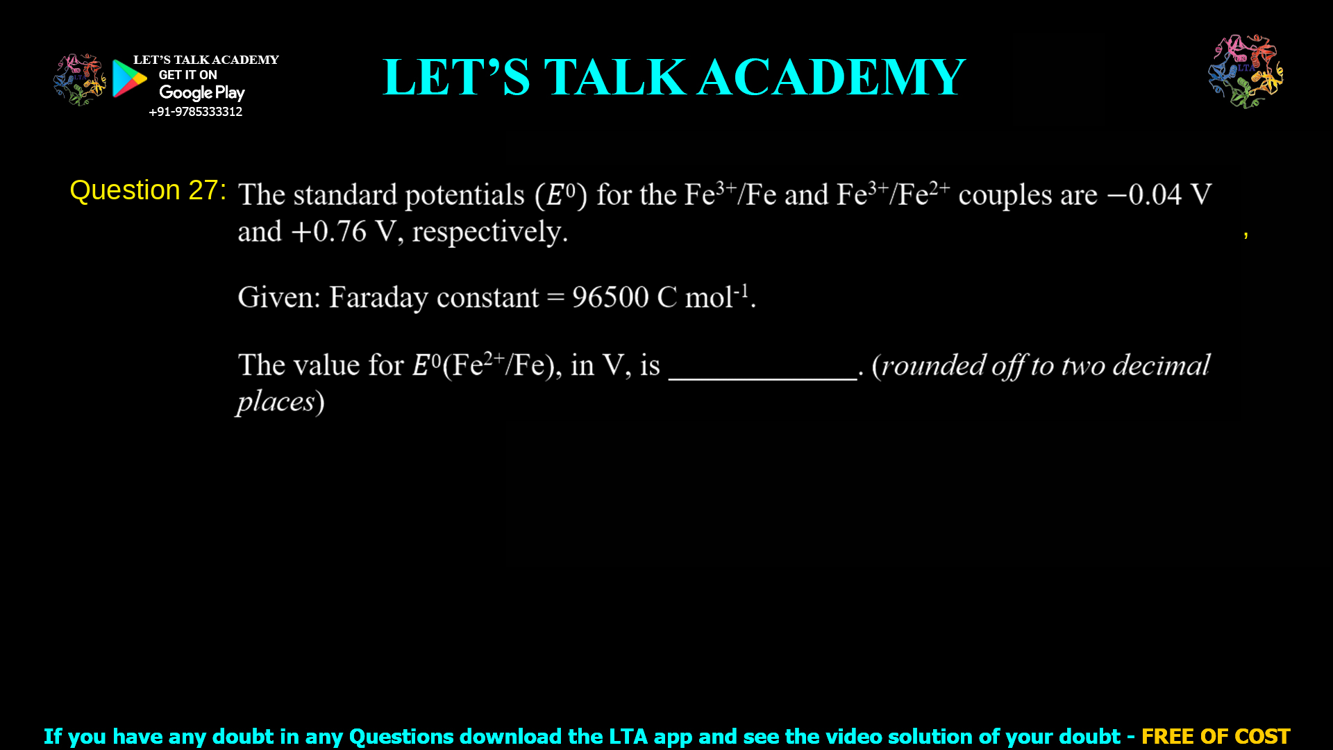 Q. 27 The standard potentials (𝐸0) for the Fe3+/Fe and Fe3+/Fe2+ couples are −0.04 V and +0.76 V, respectively. Given: Faraday constant = 96500 C mol-1. The value for 𝐸0(Fe2+/Fe), in V, is ____________. (rounded off to two decimal places)