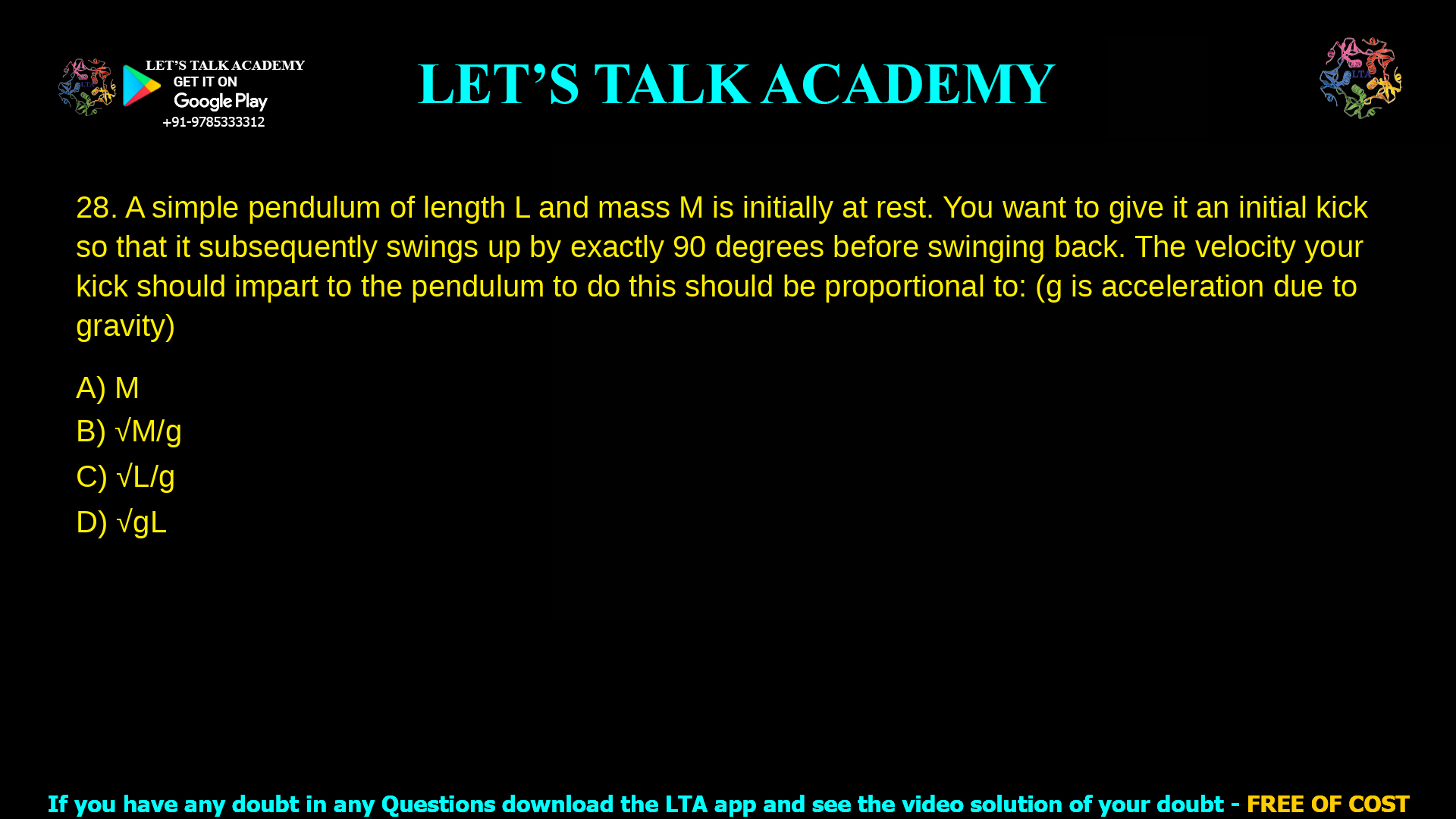13. A simple pendulum of length L and mass M is initially at rest. You want to give it an initial kick so that it subsequently swings up by exactly 90 degrees before swinging back. The velocity your kick should impart to the pendulum to do this should be proportional to: (g is acceleration due to gravity) a. M b. √M/g c. √L/g d. √gL