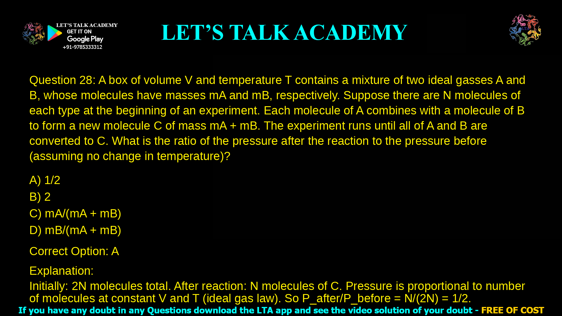 13. A box of volume V and temperature T contains a mixture of two ideal gasses A and B, whose molecules have masses mA and mB, respectively. Suppose there are N molecules of each type at the beginning of an experiment. Each molecule of A combines with a molecule of B to form a new molecule C of mass mA + mB. The experiment runs until all of A and B are converted to C. What is the ratio of the pressure after the reaction to the pressure before (assuming no change in temperature)? a. 1/2 b. 2 c. mA/(mA + mB) d. mB/(mA + mB)