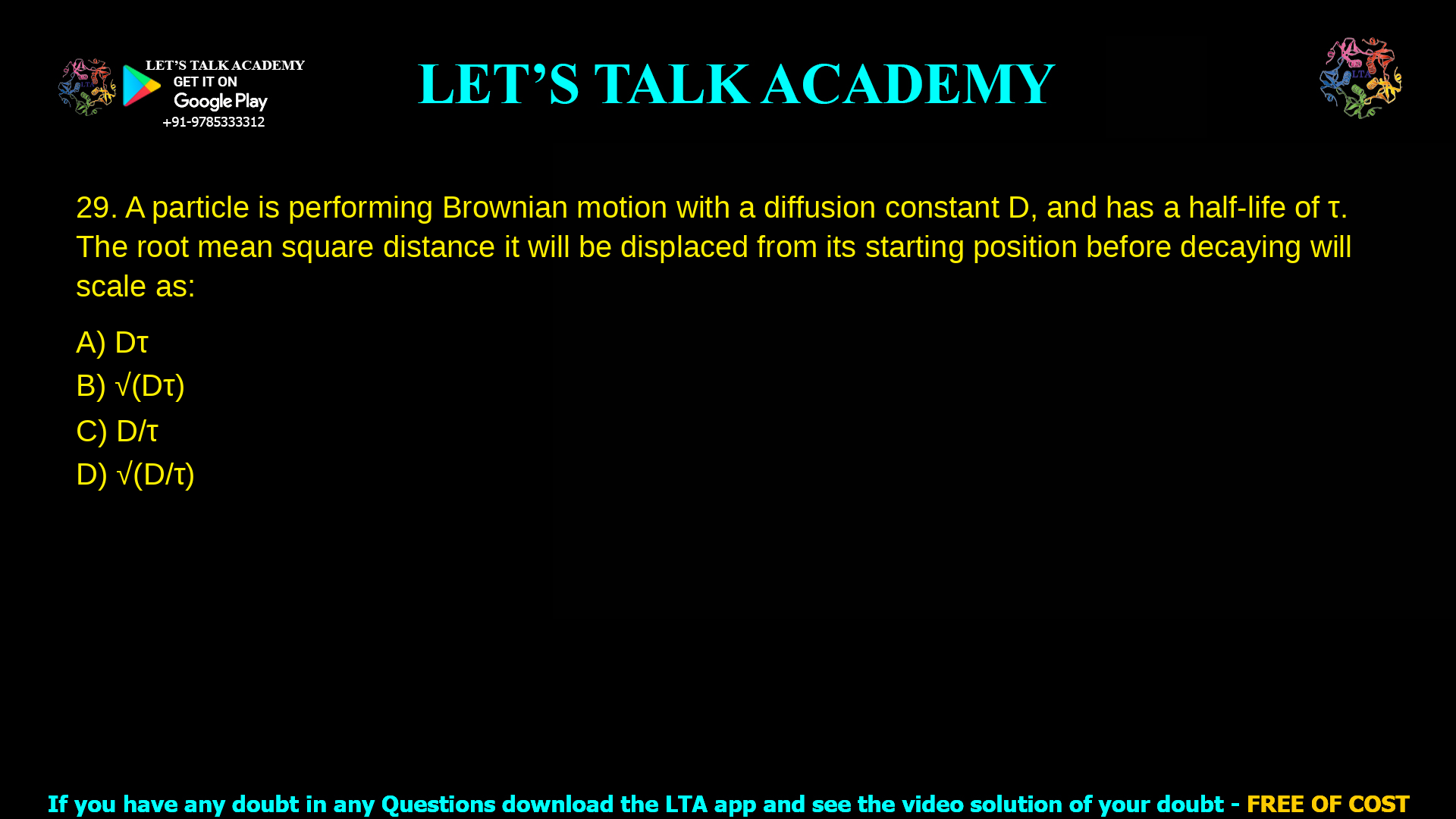 A particle is performing Brownian motion with a diffusion constant D, and has a half-life of τ. The root mean square distance it will be displaced from its starting position before decaying will scale as: Dτ D/τ