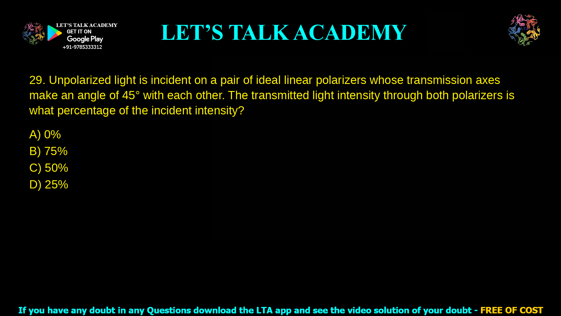 14. Unpolarized light is incident on a pair of ideal linear polarizers whose transmission axes make an angle of 45° with each other. The transmitted light intensity through both polarizers is what percentage of the incident intensity? a. 0% b. 75% c. 50% d. 25%