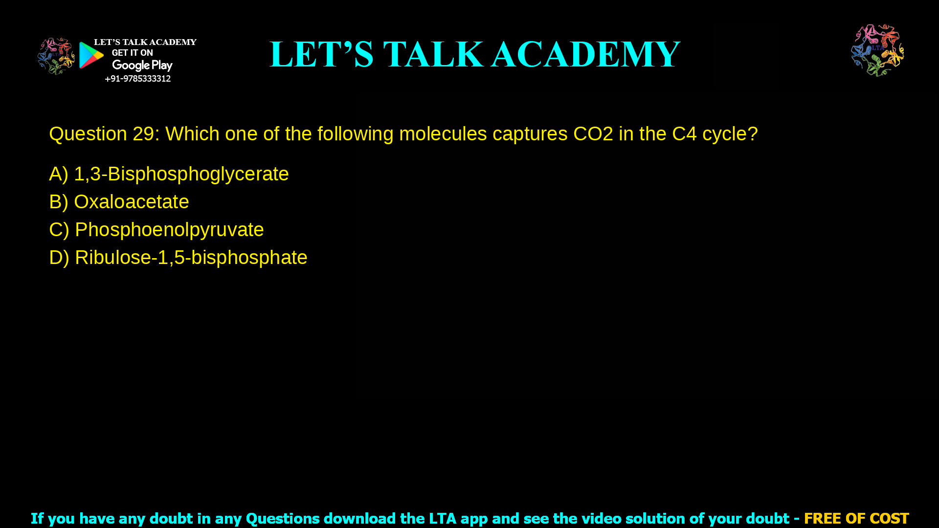 Q.29 Which one of the following molecules captures CO2 in the C4 cycle? (A) 1,3-Bisphosphoglycerate (B) Oxaloacetate (C) Phosphoenolpyruvate (D) Ribulose-1,5-bisphosphate