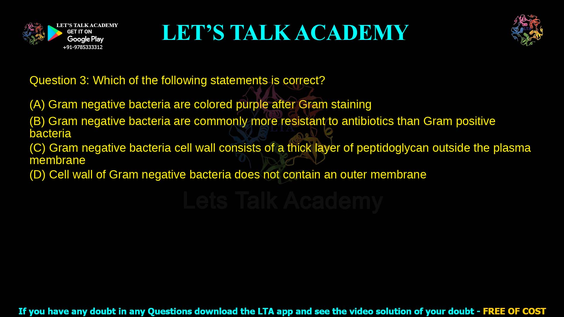 Q.3 Which of the following statements is correct? (A) Gram negative bacteria are colored purple after Gram staining (B) Gram negative bacteria are commonly more resistant to antibiotics than Gram positive bacteria (C) Gram negative bacteria cell wall consists of a thick layer of peptidoglycan outside the plasma membrane (D) Cell wall of Gram negative bacteria does not contain an outer membrane