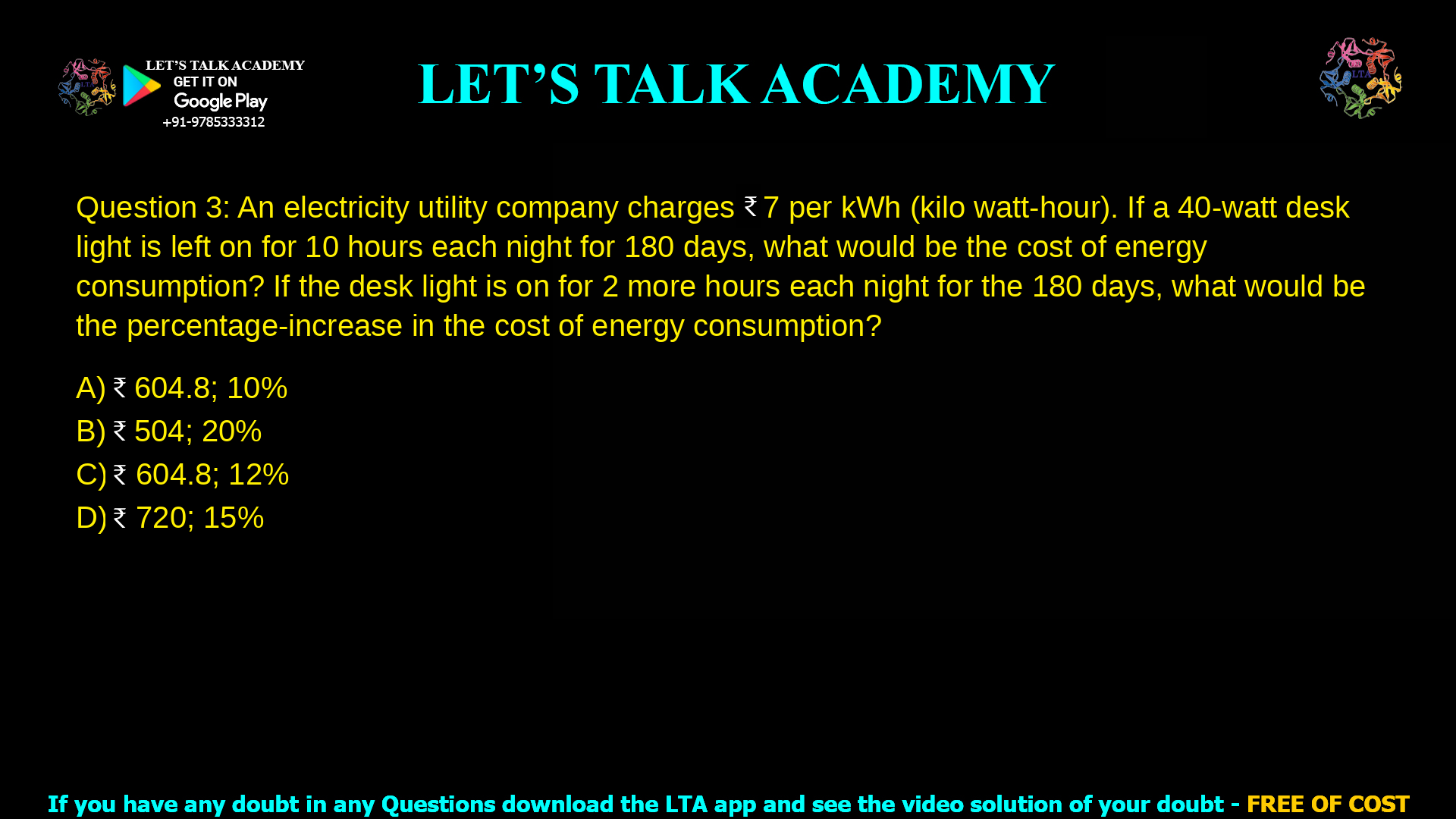Q.3 An electricity utility company charges ₹ 7 per kWh (kilo watt-hour). If a 40-watt desk light is left on for 10 hours each night for 180 days, what would be the cost of energy consumption? If the desk light is on for 2 more hours each night for the 180 days, what would be the percentage-increase in the cost of energy consumption? (A) ₹ 604.8; 10% (B) ₹ 504; 20% (C) ₹ 604.8; 12% (D) ₹ 720; 15%