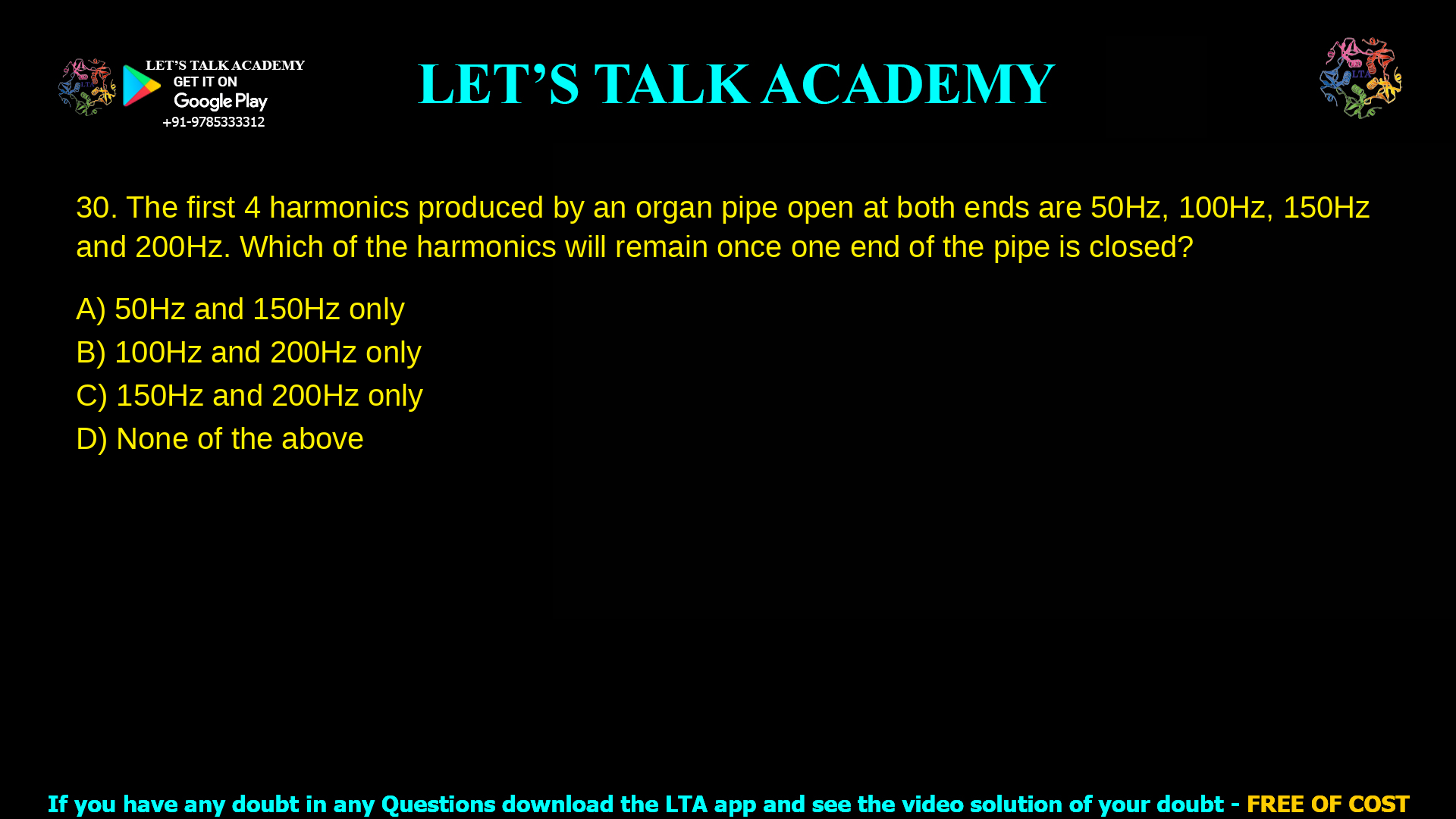 The first 4 harmonics produced by an organ pipe open at both ends are 50Hz, 100Hz, 150Hz and 200Hz. Which of the harmonics will remain once one end of the pipe is closed? 50Hz and 150Hz only 100Hz and 200Hz only 150Hz and 200Hz only None