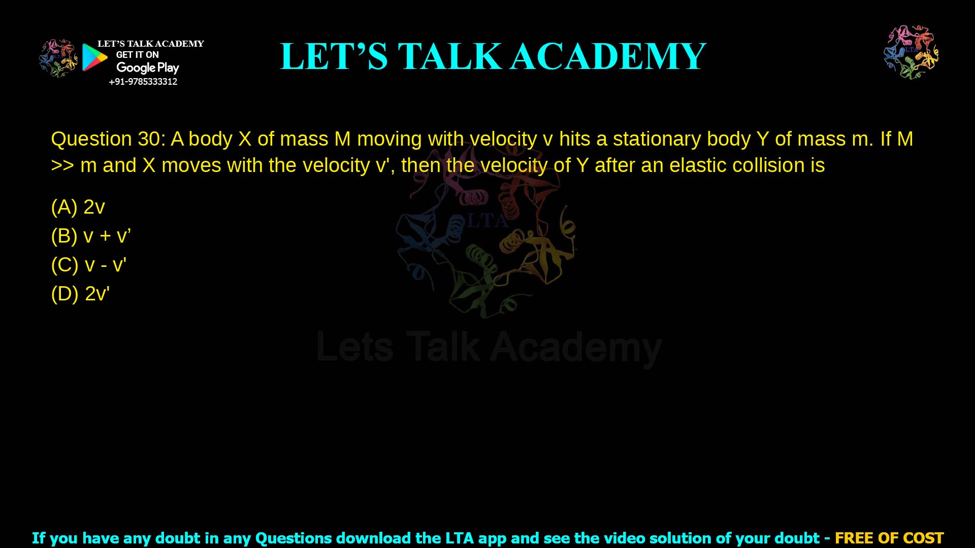 Q.30 A body XX of mass MM moving with velocity vv hits a stationary body YY of mass mm. If M≫mM≫m and XX moves with the velocity v′v′, then the velocity of YY after an elastic collision is (A) 2v (B) v+v′ (C) v−v′ (D) 2v′