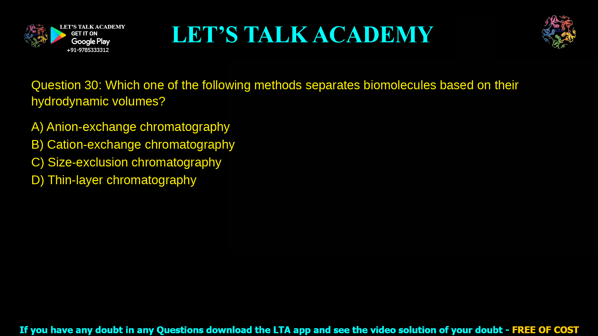 Q.30 Which one of the following methods separates biomolecules based on their hydrodynamic volumes? (A) Anion-exchange chromatography (B) Cation-exchange chromatography (C) Size-exclusion chromatography (D) Thin-layer chromatography