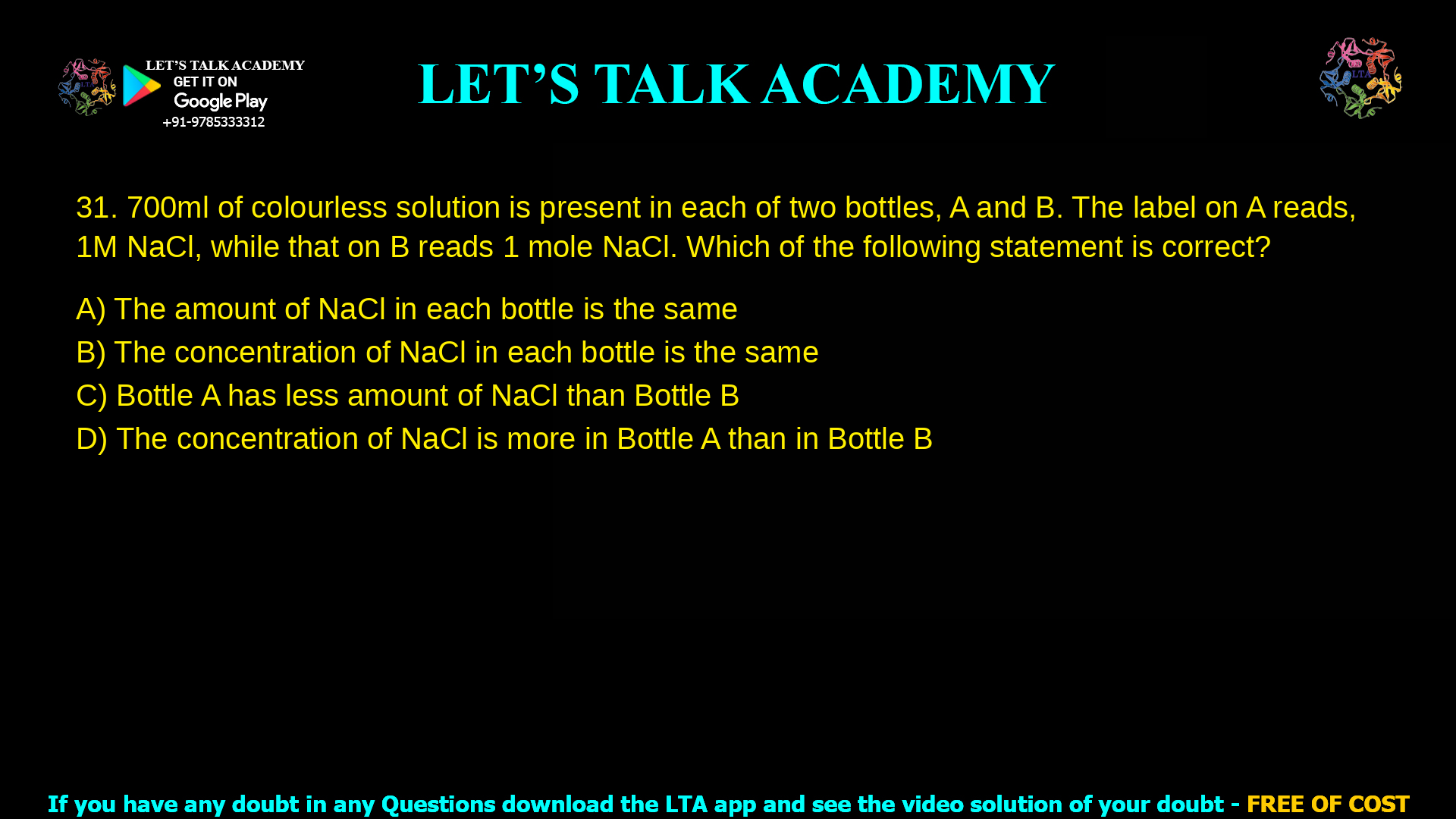 1. 700 ml of colourless solution is present in each of two bottles, A and B. The label on A reads, 1 M NaCl, while that on B reads 1 mole NaCl. Which of the following statement is correct? a. The amount of NaCl in in each bottle is the same b. The concentration of NaCl in each bottle is the same c. Bottle A has less amount of NaCl than Bottle B d. The concentration of NaCl is more in Bottle A than in Bottle B